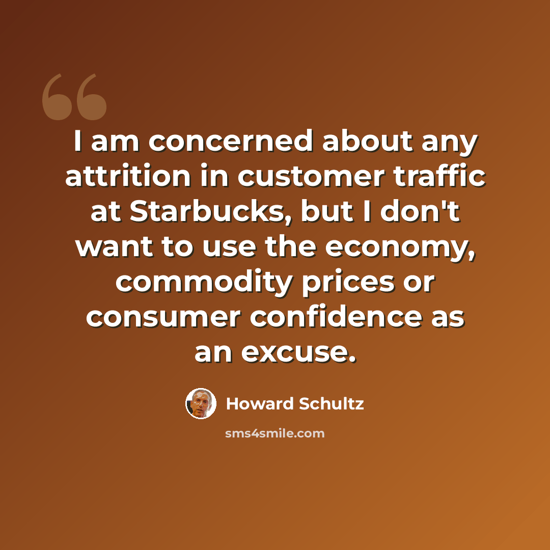 “I am concerned about any attrition in customer traffic at Starbucks, but I don't want to use the economy, commodity prices or consumer confidence as an excuse.” quote by Howard Schultz