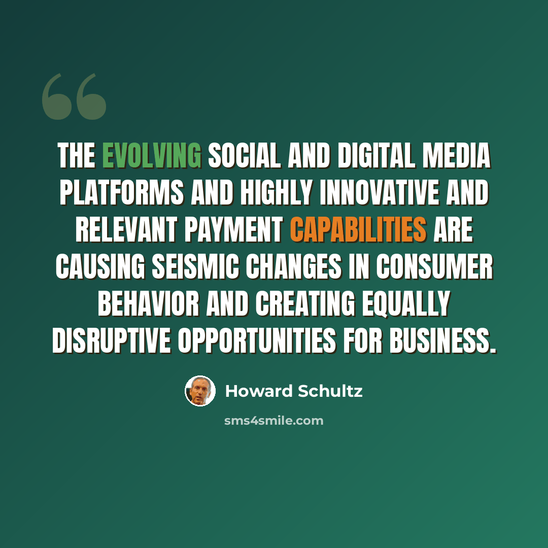 “The evolving social and digital media platforms and highly innovative and relevant payment capabilities are causing seismic changes in consumer behavior and creating equally disruptive opportunities for business.” quote by Howard Schultz