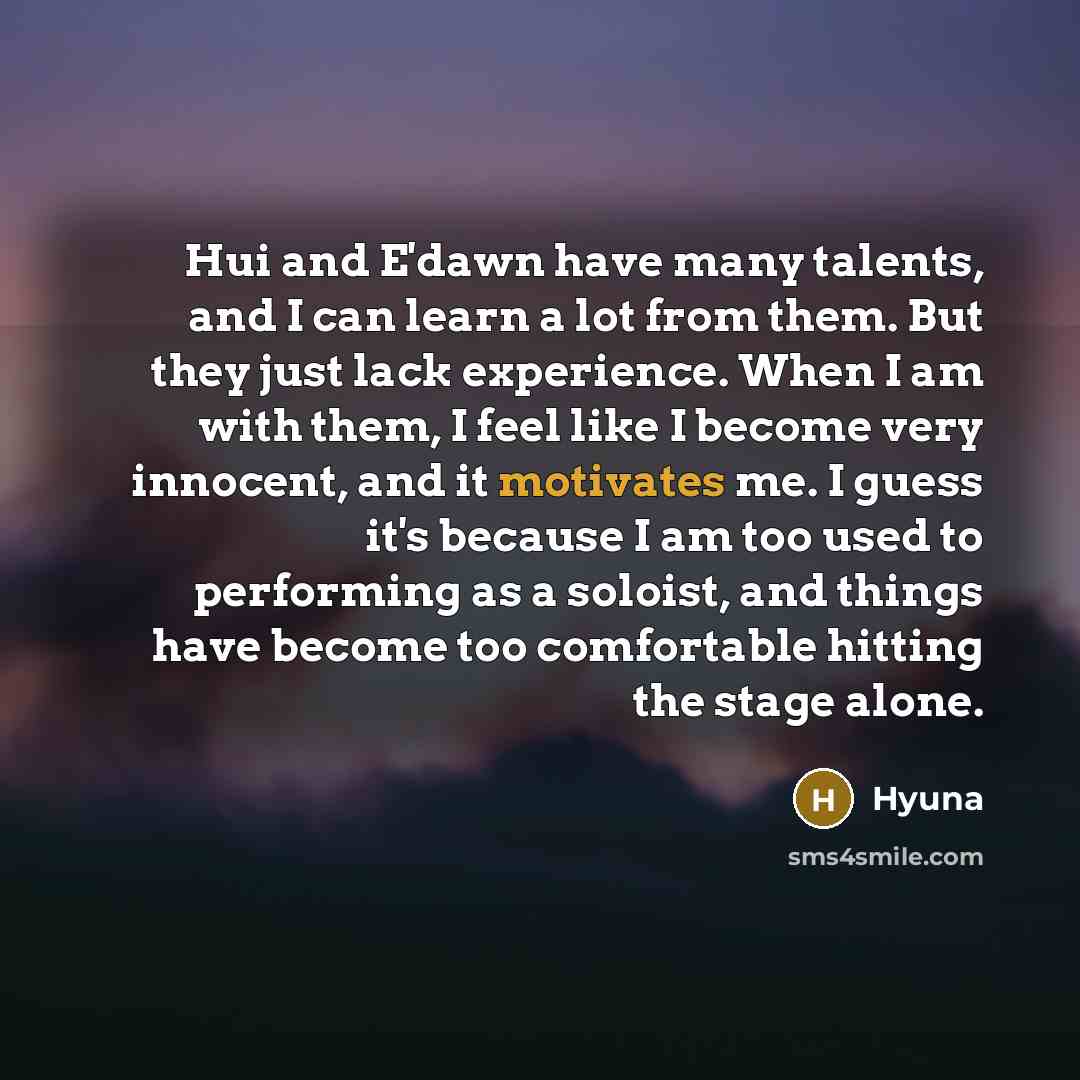 “Hui and E'dawn have many talents, and I can learn a lot from them. But they just lack experience. When I am with them, I feel like I become very innocent, and it motivates me. I guess it's because I am too used to performing as a soloist, and things have become too comfortable hitting the stage…” quote by Hyuna