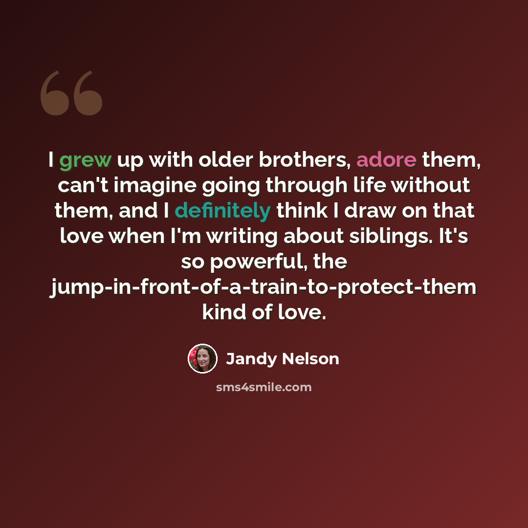 “I grew up with older brothers, adore them, can't imagine going through life without them, and I definitely think I draw on that love when I'm writing about siblings. It's so powerful, the jump-in-front-of-a-train-to-protect-them kind of love.” quote by Jandy Nelson