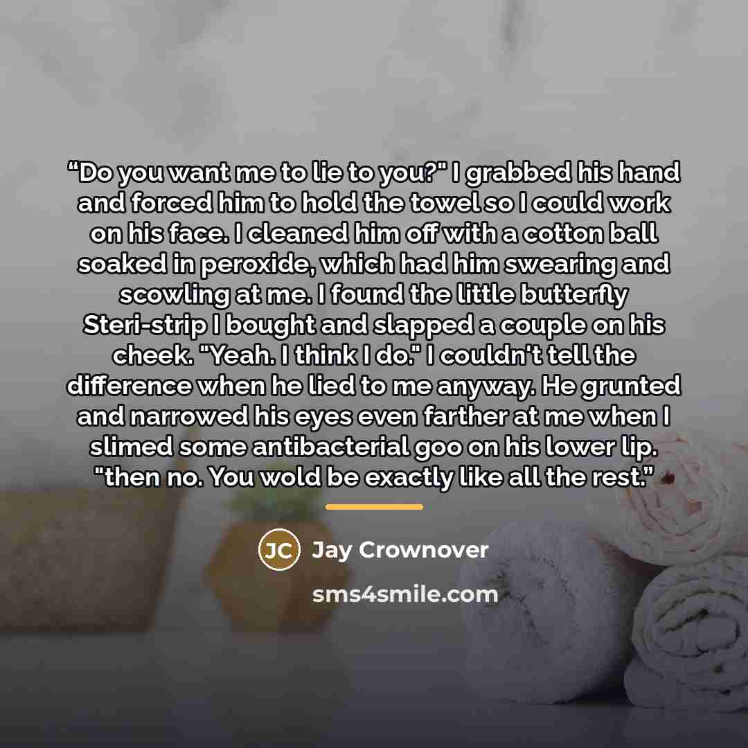 “Do you want me to lie to you?" I grabbed his hand and forced him to hold the towel so I could work on his face. I cleaned him off with a cotton ball soaked in peroxide, which had him swearing and scowling at me. I found the little butterfly Steri-strip I bought and slapped a couple on his cheek…” quote by Jay Crownover