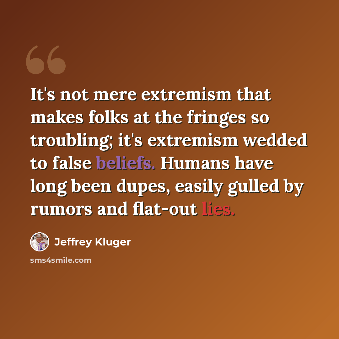 “It's not mere extremism that makes folks at the fringes so troubling; it's extremism wedded to false beliefs. Humans have long been dupes, easily gulled by rumors and flat-out lies.” quote by Jeffrey Kluger