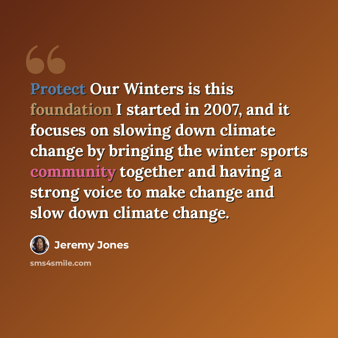 “Protect Our Winters is this foundation I started in 2007, and it focuses on slowing down climate change by bringing the winter sports community together and having a strong voice to make change and slow down climate change.” quote by Jeremy Jones