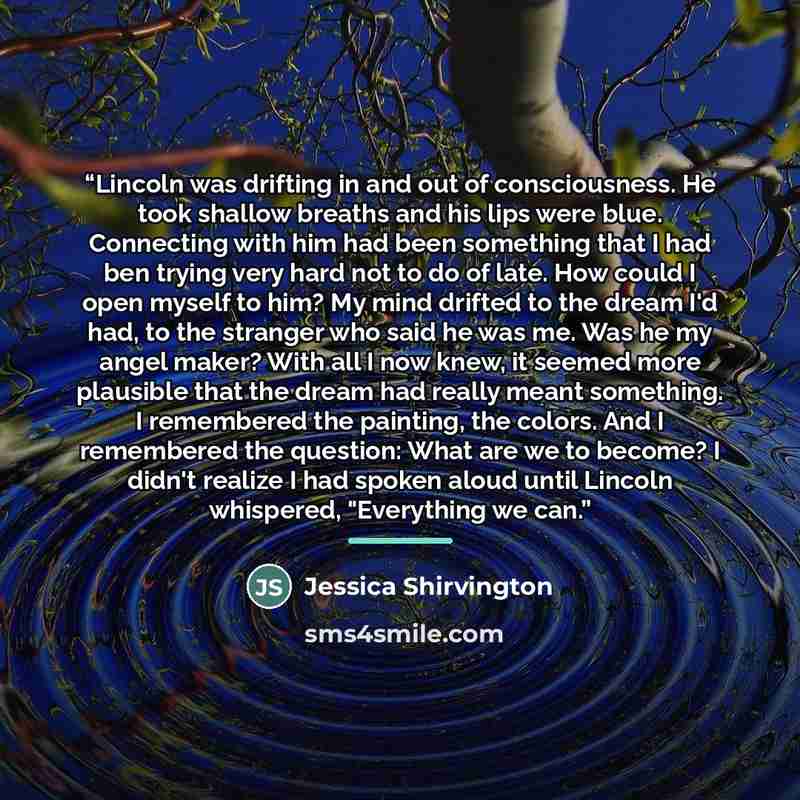 “Lincoln was drifting in and out of consciousness. He took shallow breaths and his lips were blue. Connecting with him had been something that I had ben trying very hard not to do of late. How could I open myself to him? My mind drifted to the dream I'd had, to the stranger who said he was me. Was…” quote by Jessica Shirvington