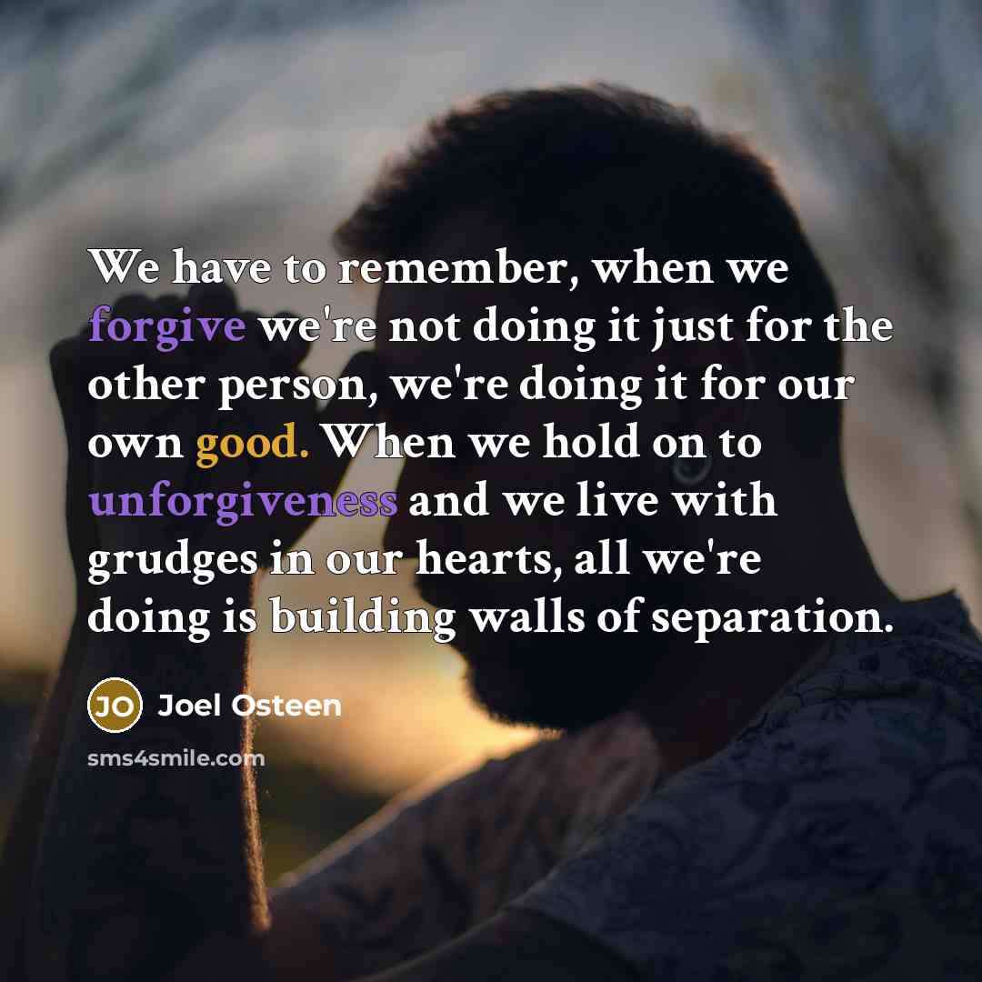 “We have to remember, when we forgive we're not doing it just for the other person, we're doing it for our own good. When we hold on to unforgiveness and we live with grudges in our hearts, all we're doing is building walls of separation.” quote by Joel Osteen