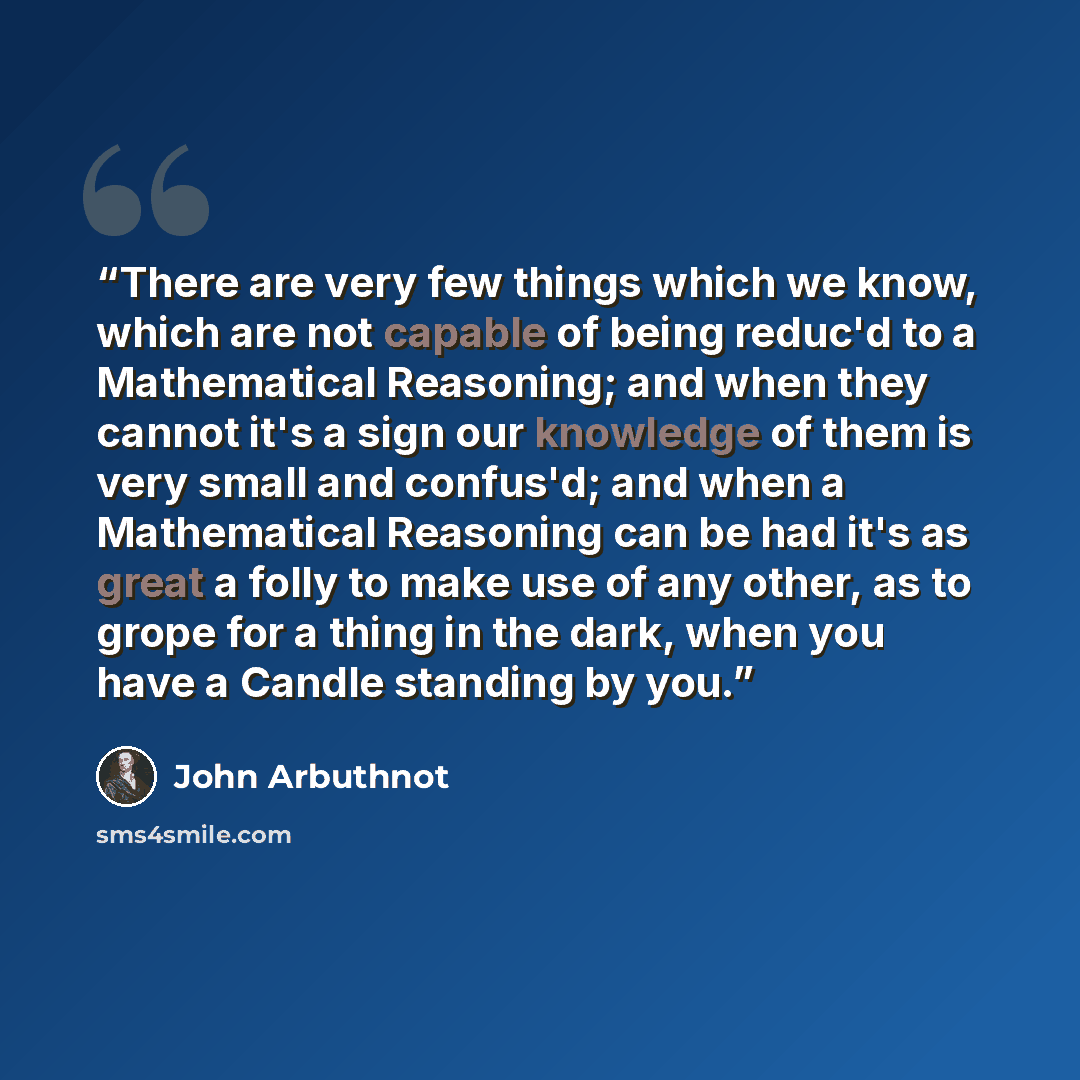 “There are very few things which we know, which are not capable of being reduc'd to a Mathematical Reasoning; and when they cannot it's a sign our knowledge of them is very small and confus'd; and when a Mathematical Reasoning can be had it's as great a folly to make use of any other, as to grope…” quote by John Arbuthnot