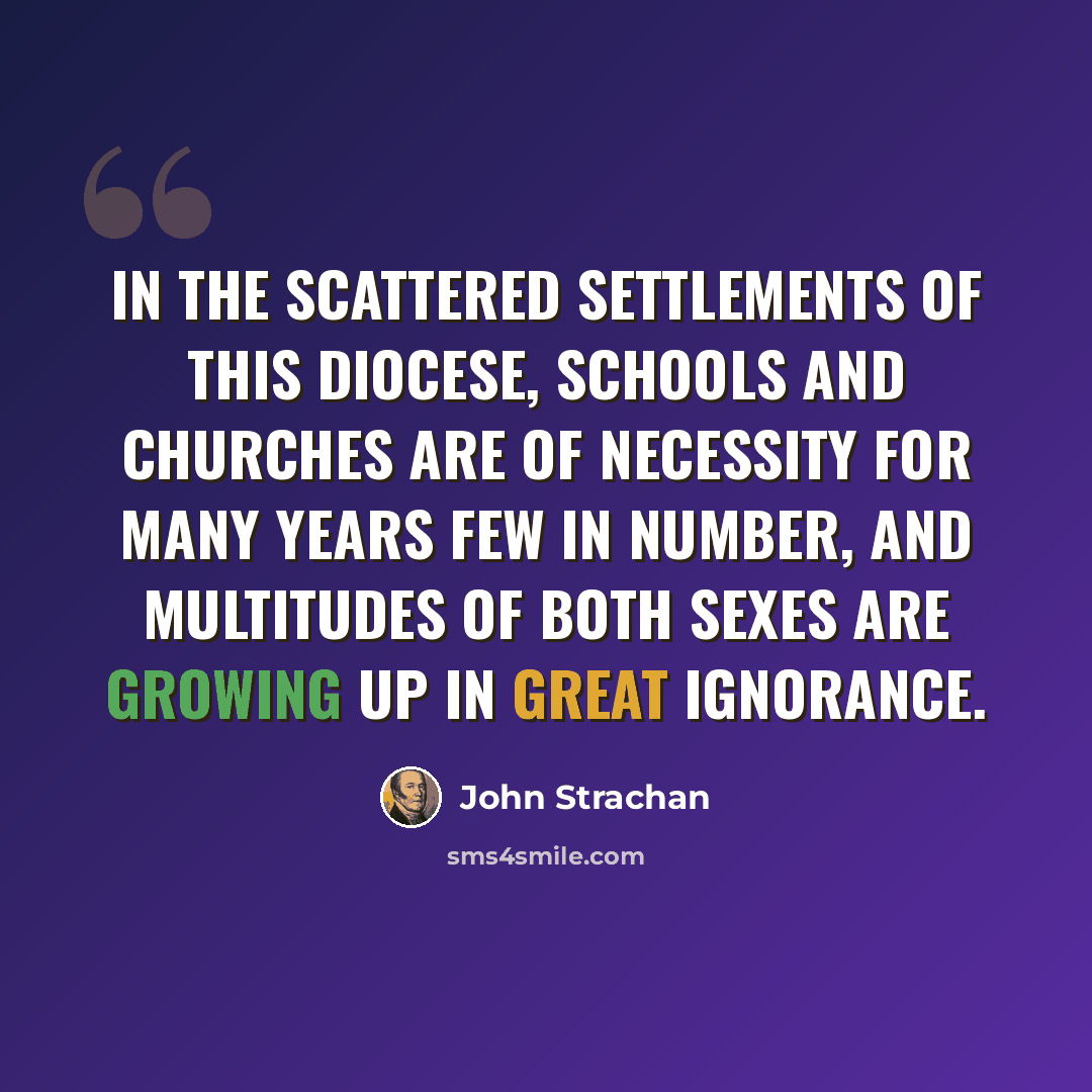 “In the scattered settlements of this Diocese, schools and Churches are of necessity for many years few in number, and multitudes of both sexes are growing up in great ignorance.” quote by John Strachan