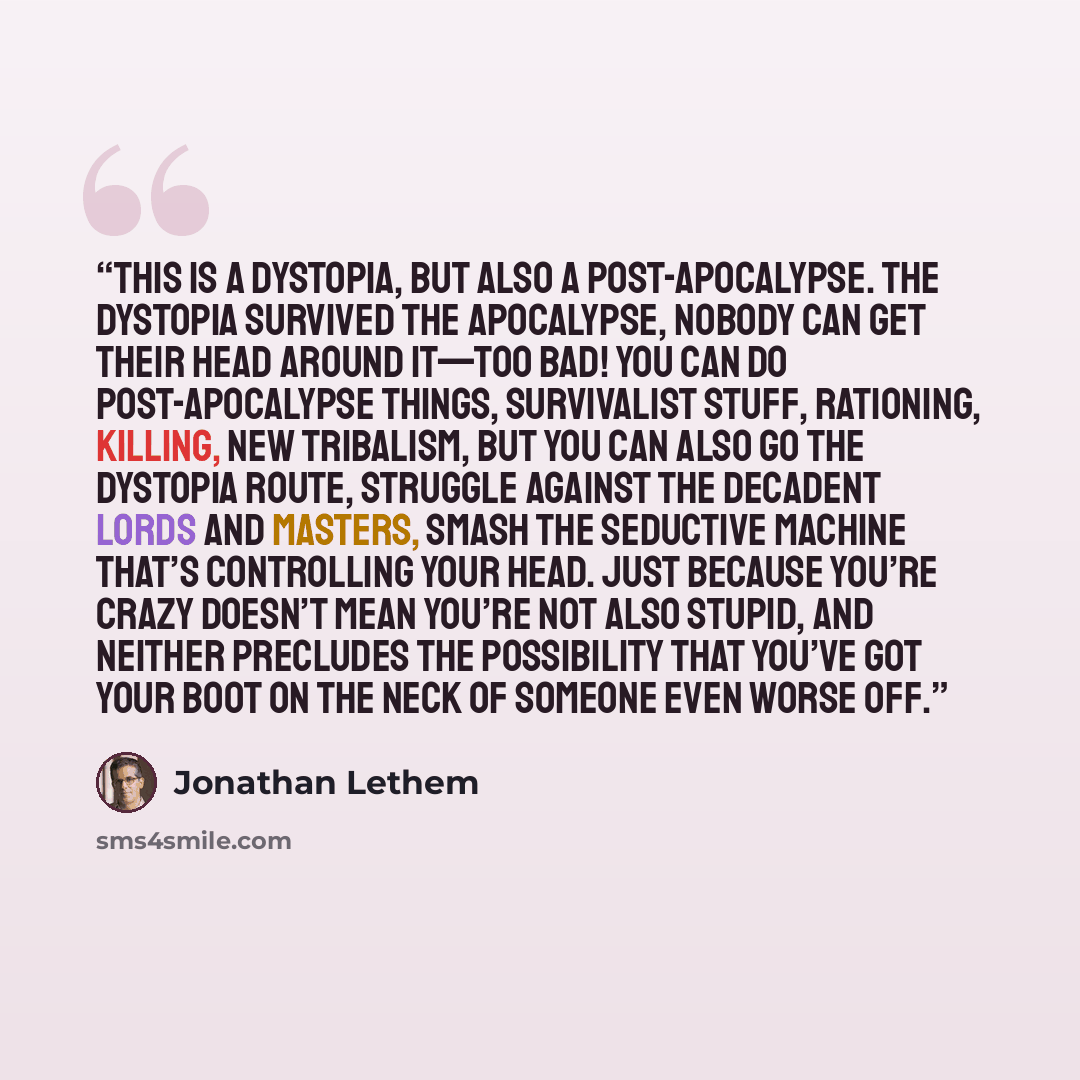 “This is a dystopia, but also a post-apocalypse. The dystopia survived the apocalypse, nobody can get their head around it—too bad! You can do post-apocalypse things, survivalist stuff, rationing, killing, new tribalism, but you can also go the dystopia route, struggle against the decadent lords…” quote by Jonathan Lethem
