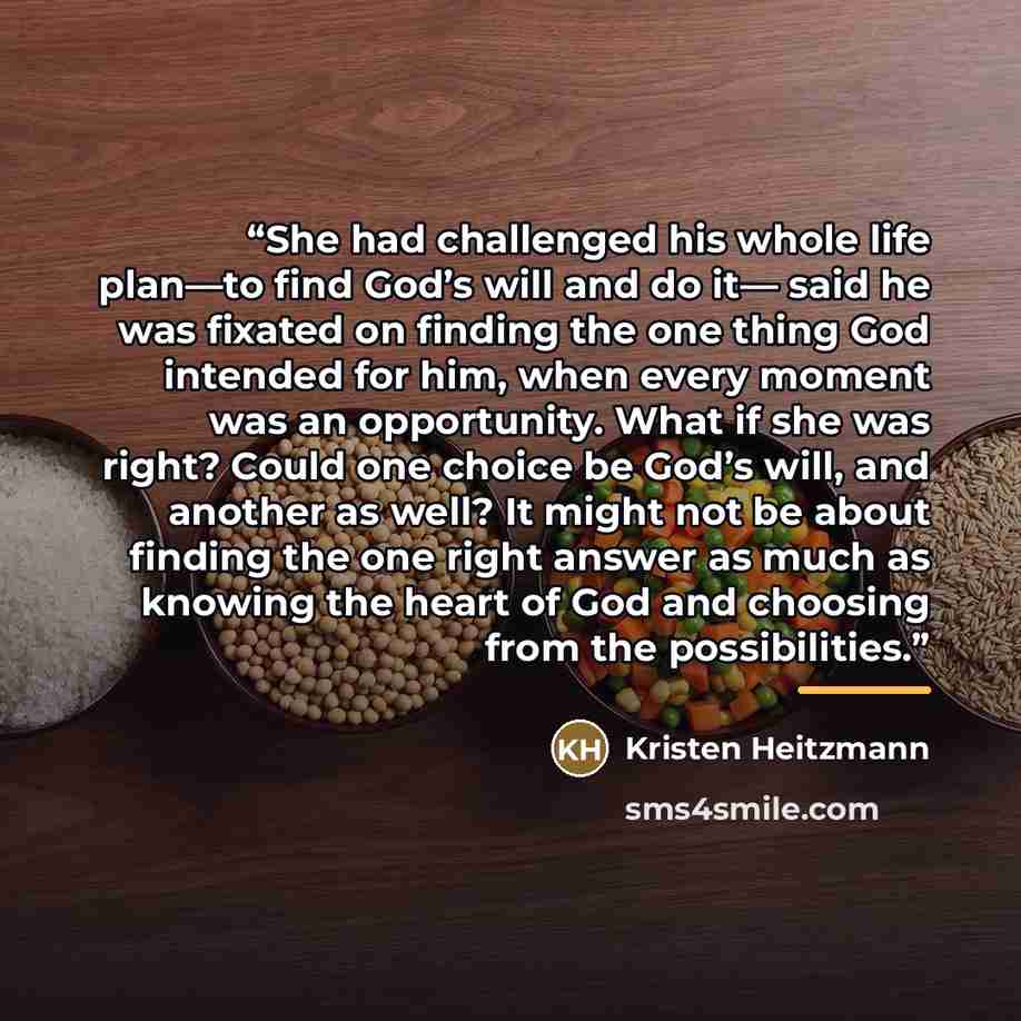 “She had challenged his whole life plan—to find God’s will and do it— said he was fixated on finding the one thing God intended for him, when every moment was an opportunity. What if she was right? Could one choice be God’s will, and another as well? It might not be about finding the one right…” quote by Kristen Heitzmann