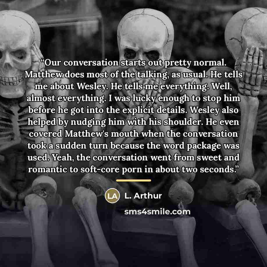 “Our conversation starts out pretty normal. Matthew does most of the talking, as usual. He tells me about Wesley. He tells me everything. Well, almost everything. I was lucky enough to stop him before he got into the explicit details. Wesley also helped by nudging him with his shoulder. He even…” quote by L. Arthur