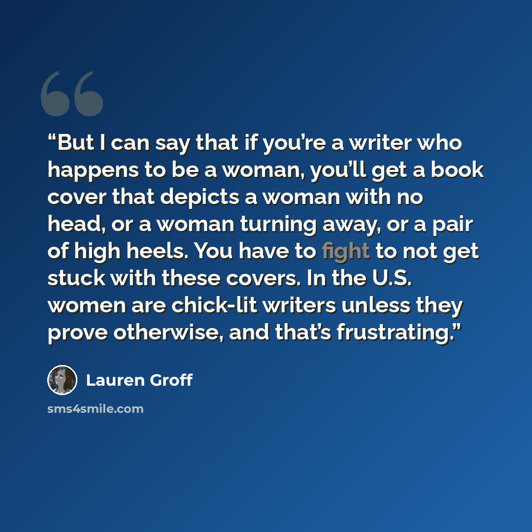 “But I can say that if you’re a writer who happens to be a woman, you’ll get a book cover that depicts a woman with no head, or a woman turning away, or a pair of high heels. You have to fight to not get stuck with these covers. In the U.S. women are chick-lit writers unless they prove otherwise…” quote by Lauren Groff