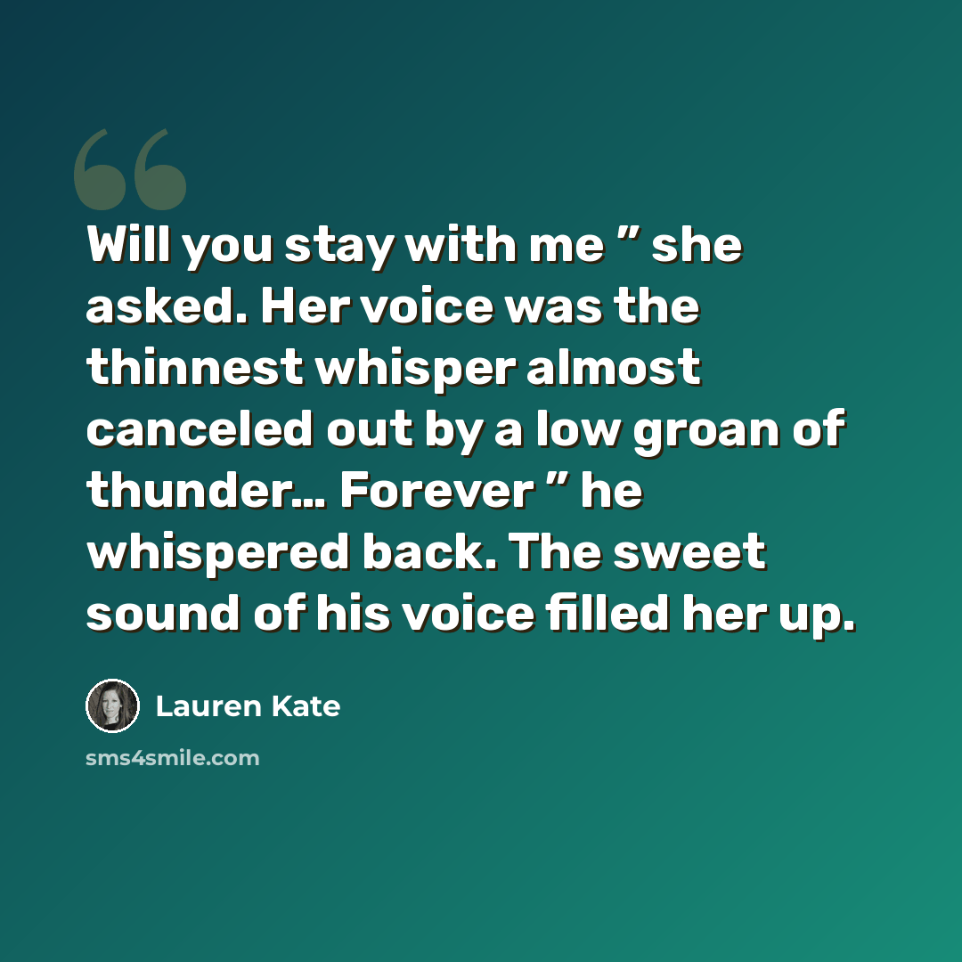 “Will you stay with me ” she asked. Her voice was the thinnest whisper almost canceled out by a low groan of thunder… Forever ” he whispered back. The sweet sound of his voice filled her up.” quote by Lauren Kate