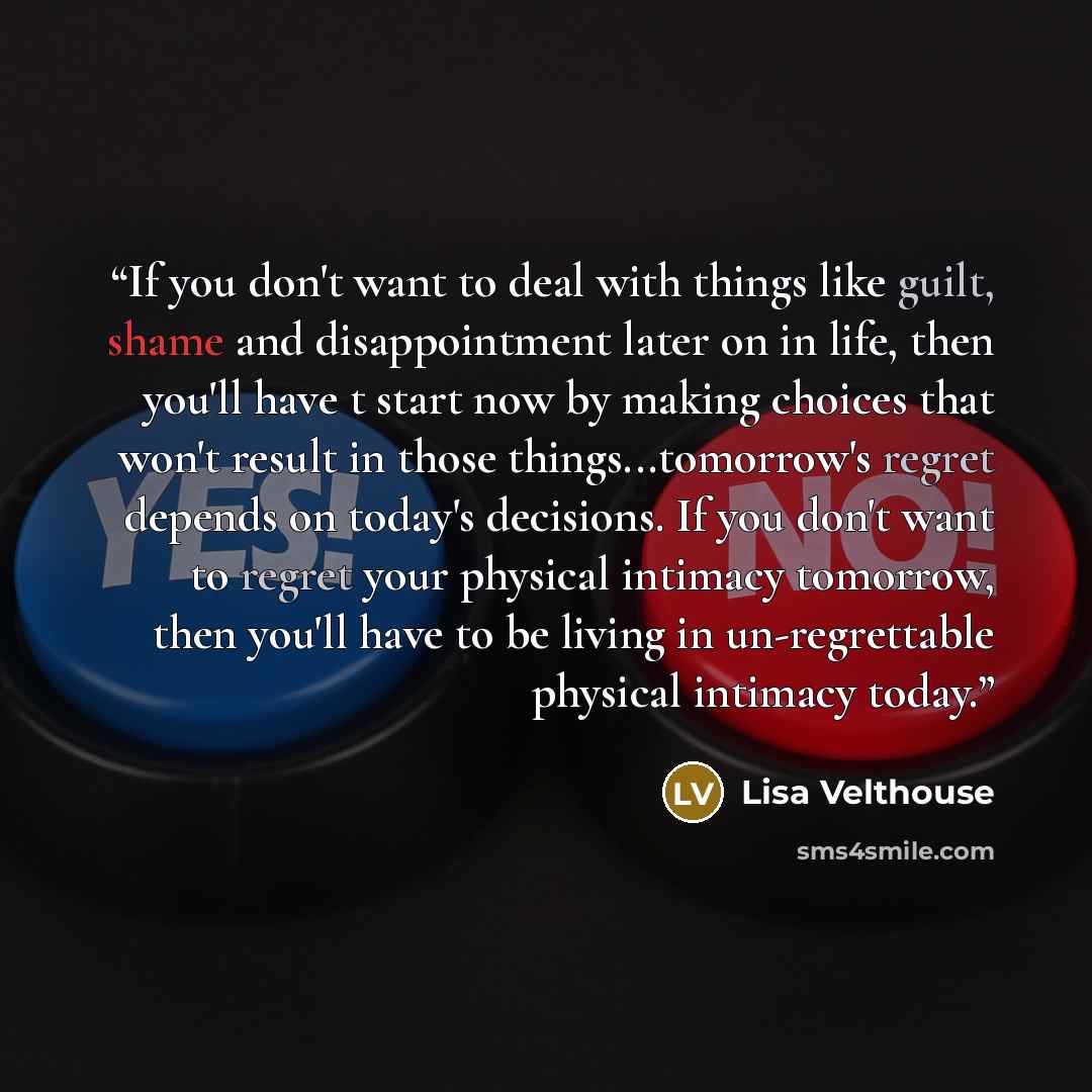 “If you don't want to deal with things like guilt, shame and disappointment later on in life, then you'll have t start now by making choices that won't result in those things...tomorrow's regret depends on today's decisions. If you don't want to regret your physical intimacy tomorrow, then you'll…” quote by Lisa Velthouse