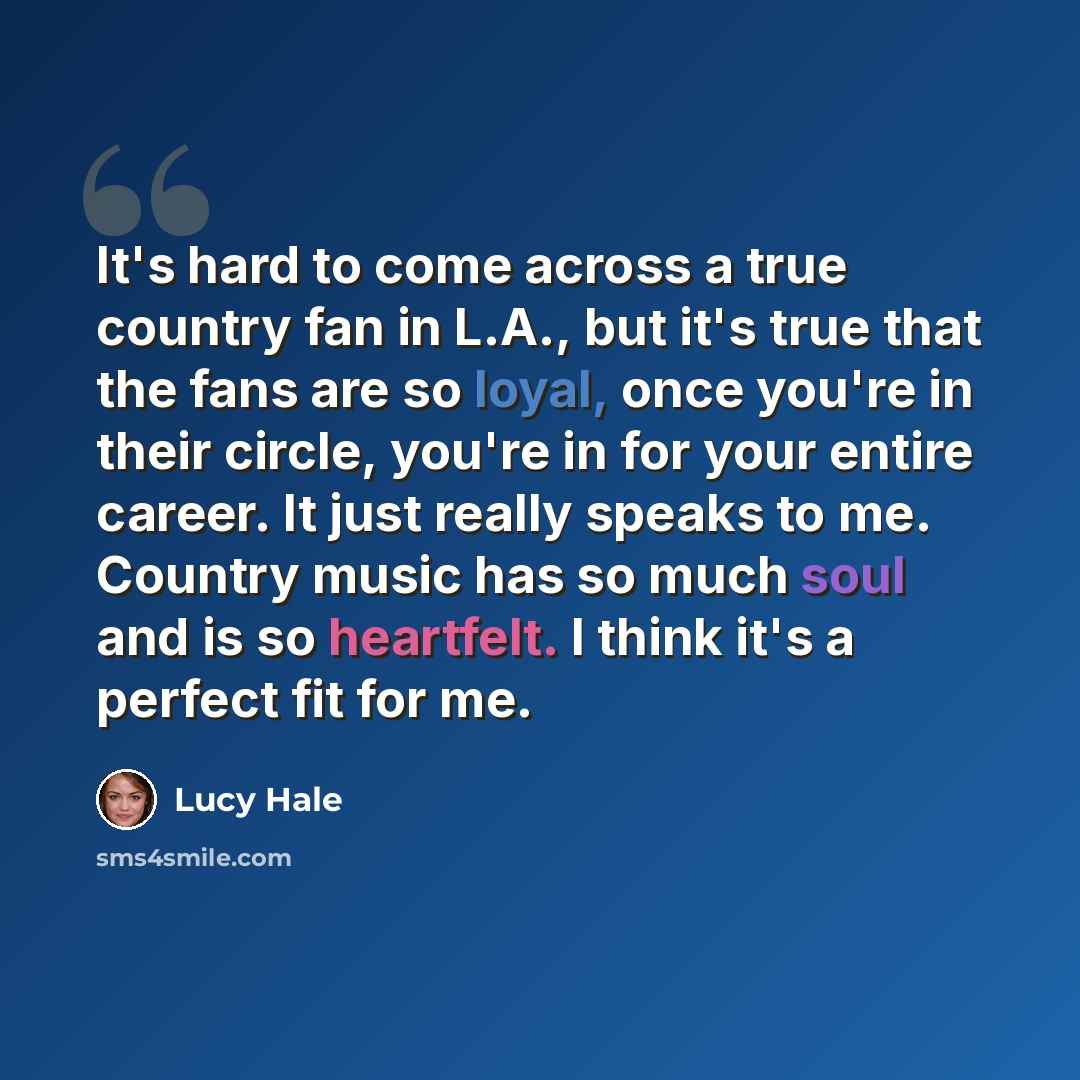 “It's hard to come across a true country fan in L.A., but it's true that the fans are so loyal, once you're in their circle, you're in for your entire career. It just really speaks to me. Country music has so much soul and is so heartfelt. I think it's a perfect fit for me.” quote by Lucy Hale