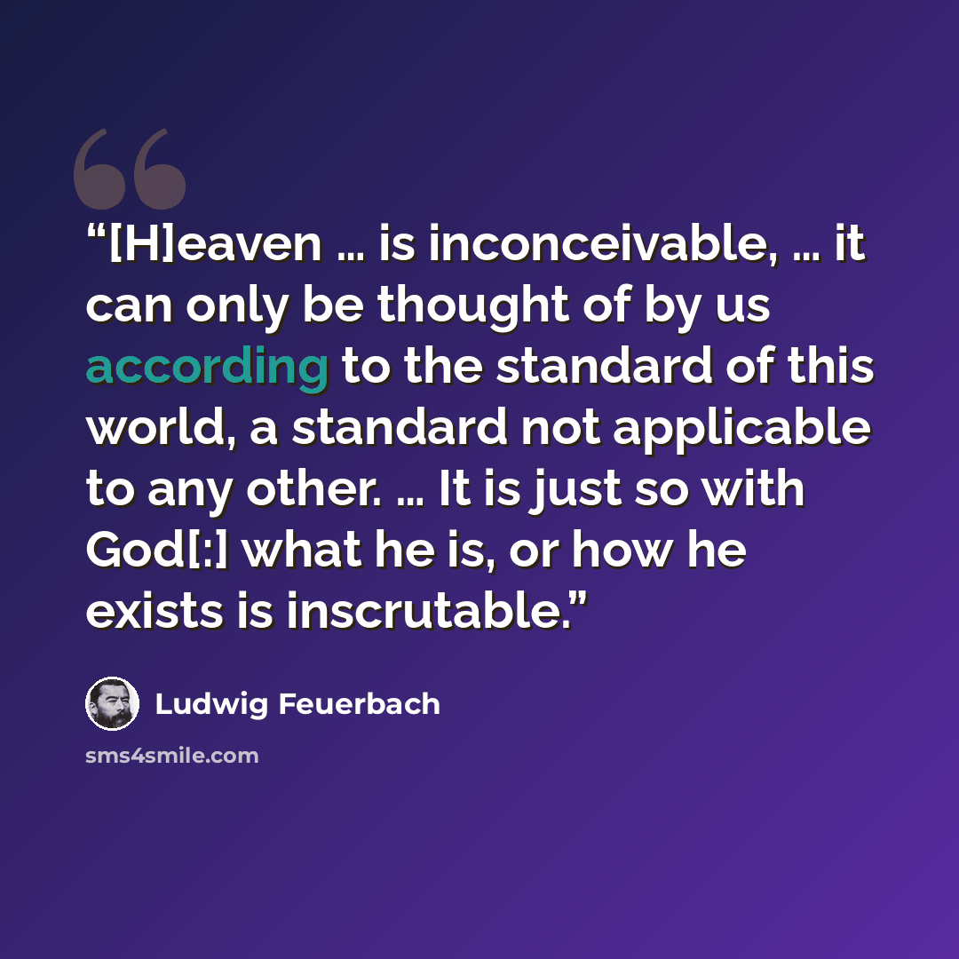 “[H]eaven … is inconceivable, … it can only be thought of by us according to the standard of this world, a standard not applicable to any other. … It is just so with God[:] what he is, or how he exists is inscrutable.” quote by Ludwig Feuerbach