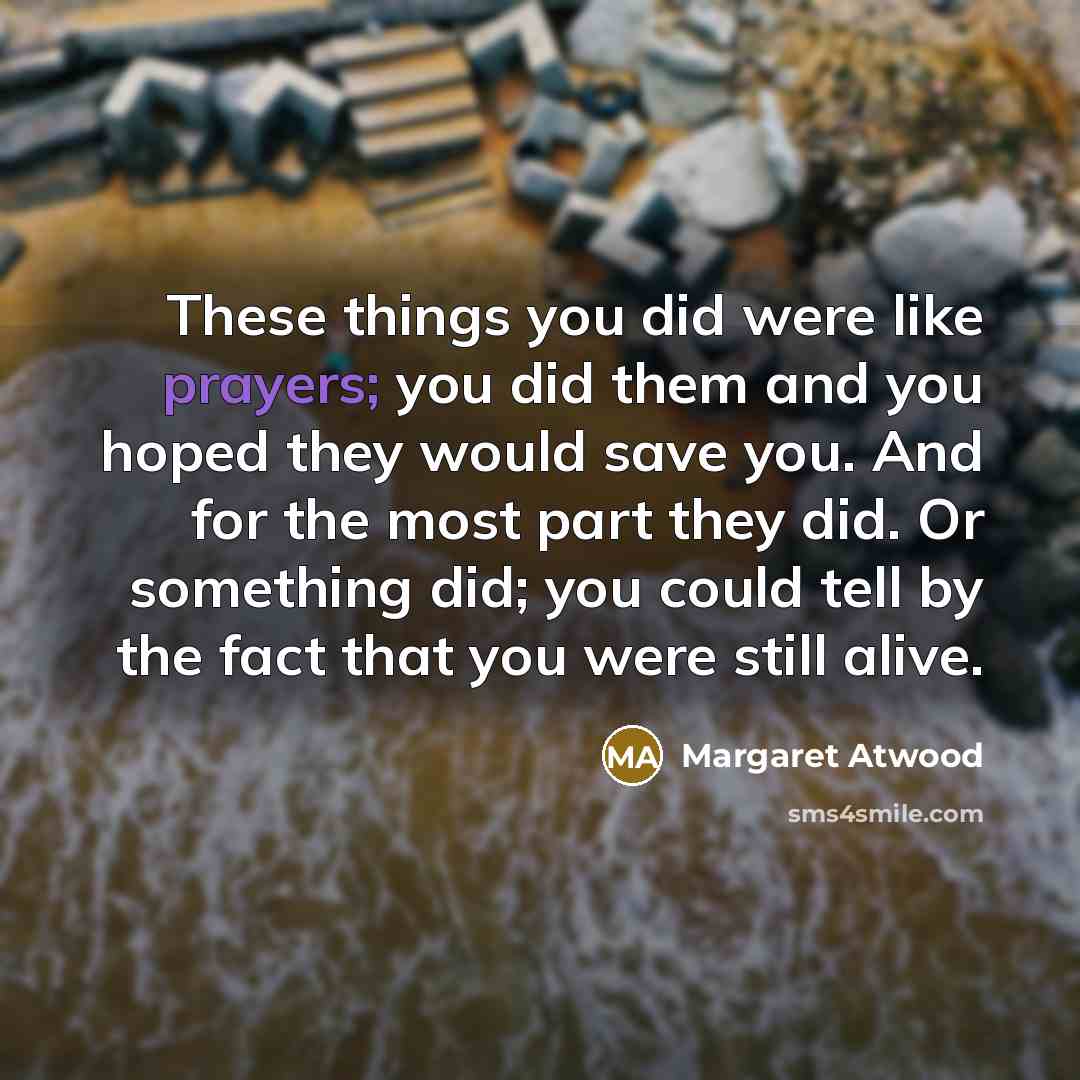 “These things you did were like prayers; you did them and you hoped they would save you. And for the most part they did. Or something did; you could tell by the fact that you were still alive.” quote by Margaret Atwood