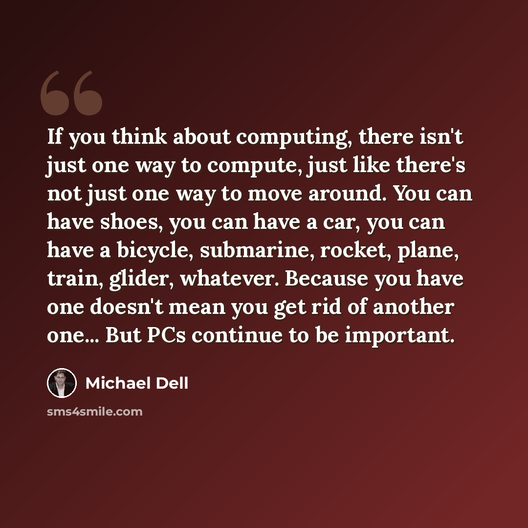 “If you think about computing, there isn't just one way to compute, just like there's not just one way to move around. You can have shoes, you can have a car, you can have a bicycle, submarine, rocket, plane, train, glider, whatever. Because you have one doesn't mean you get rid of another one…” quote by Michael Dell