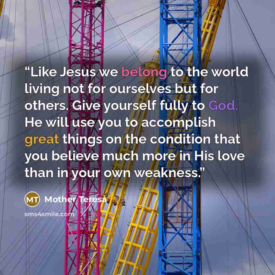 “Like Jesus we belong to the world living not for ourselves but for others. Give yourself fully to God. He will use you to accomplish great things on the condition that you believe much more in His love than in your own weakness.” quote by Mother Teresa
