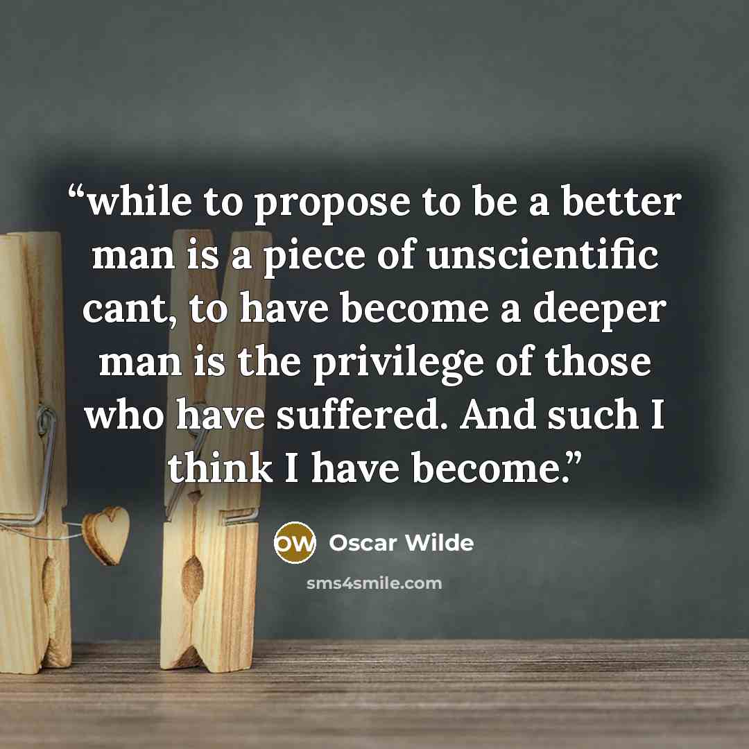 “while to propose to be a better man is a piece of unscientific cant, to have become a deeper man is the privilege of those who have suffered. And such I think I have become.” quote by Oscar Wilde