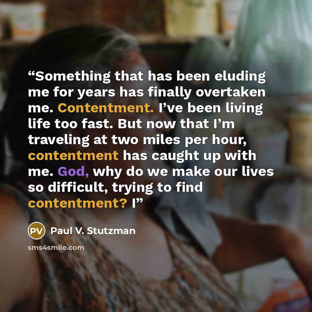 “Something that has been eluding me for years has finally overtaken me. Contentment. I’ve been living life too fast. But now that I’m traveling at two miles per hour, contentment has caught up with me. God, why do we make our lives so difficult, trying to find contentment? I” quote by Paul V. Stutzman