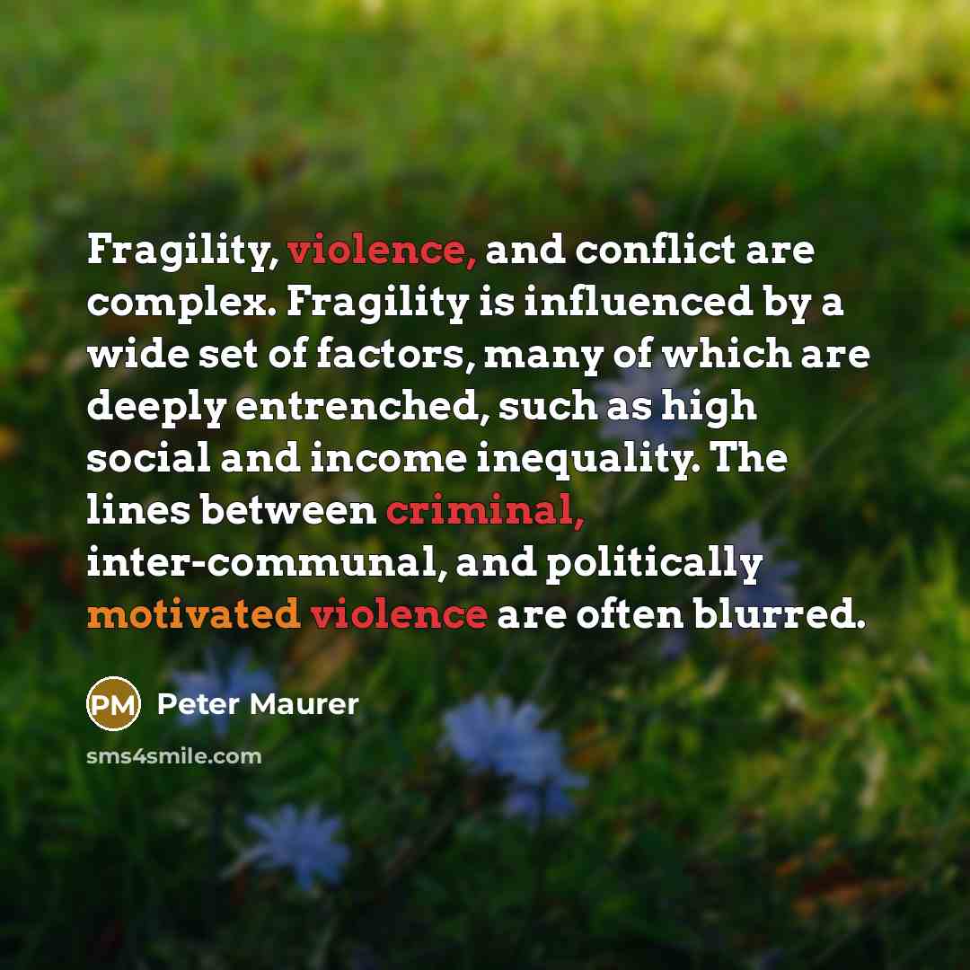 “Fragility, violence, and conflict are complex. Fragility is influenced by a wide set of factors, many of which are deeply entrenched, such as high social and income inequality. The lines between criminal, inter-communal, and politically motivated violence are often blurred.” quote by Peter Maurer