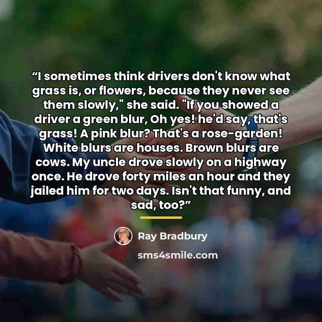“I sometimes think drivers don't know what grass is, or flowers, because they never see them slowly," she said. "If you showed a driver a green blur, Oh yes! he'd say, that's grass! A pink blur? That's a rose-garden! White blurs are houses. Brown blurs are cows. My uncle drove slowly on a highway…” quote by Ray Bradbury