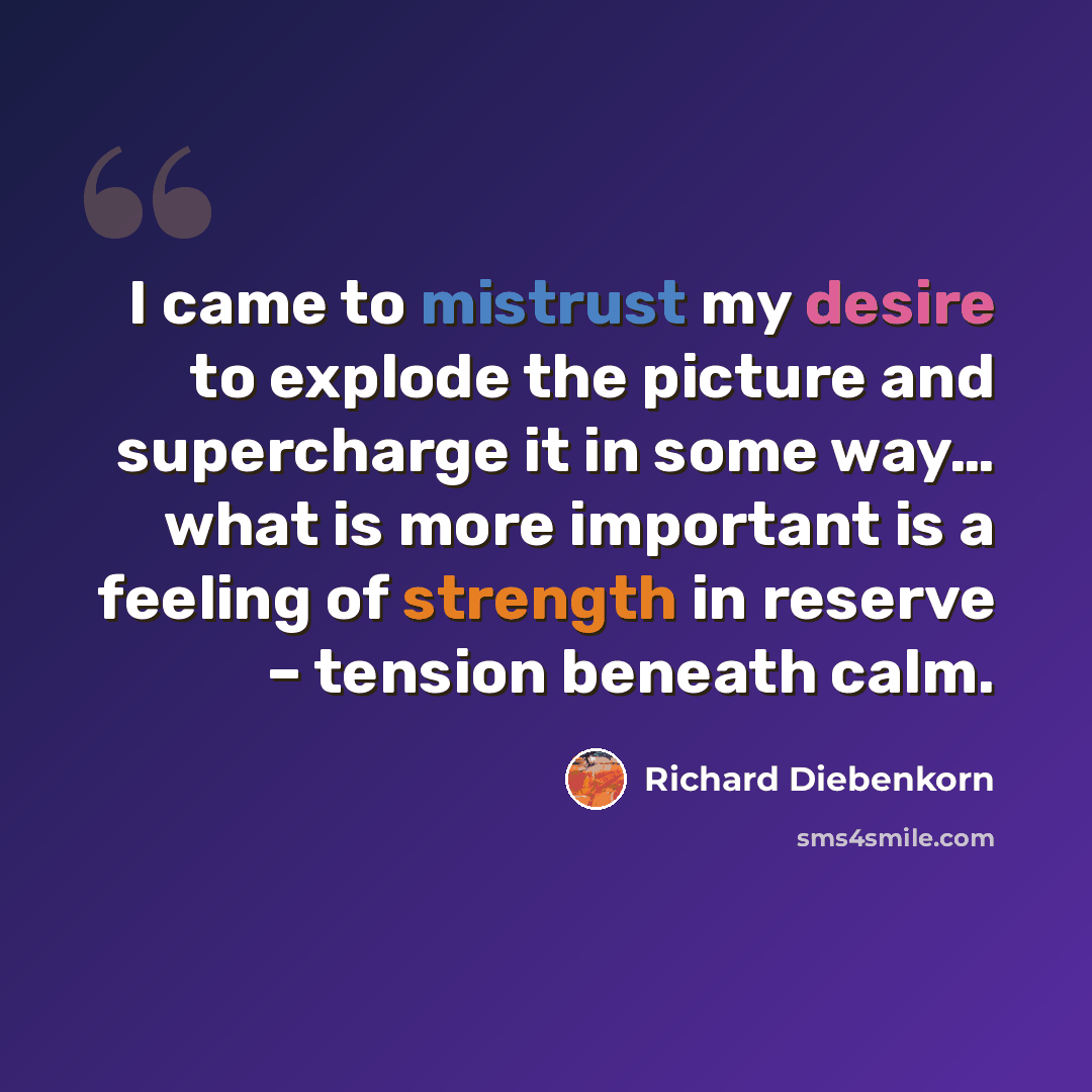 “I came to mistrust my desire to explode the picture and supercharge it in some way… what is more important is a feeling of strength in reserve – tension beneath calm.” quote by Richard Diebenkorn