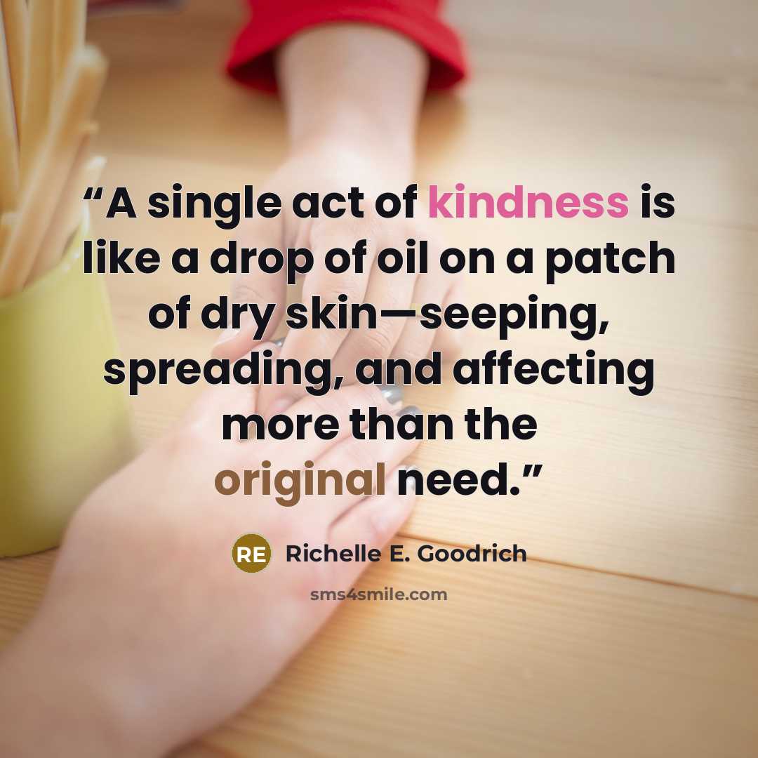 “A single act of kindness is like a drop of oil on a patch of dry skin—seeping, spreading, and affecting more than the original need.” quote by Richelle E. Goodrich