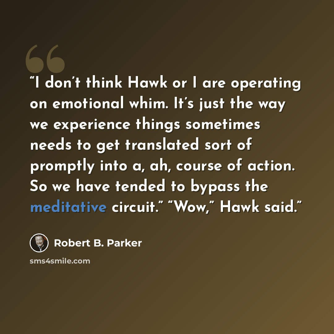 “I don’t think Hawk or I are operating on emotional whim. It’s just the way we experience things sometimes needs to get translated sort of promptly into a, ah, course of action. So we have tended to bypass the meditative circuit.” “Wow,” Hawk said.” quote by Robert B. Parker