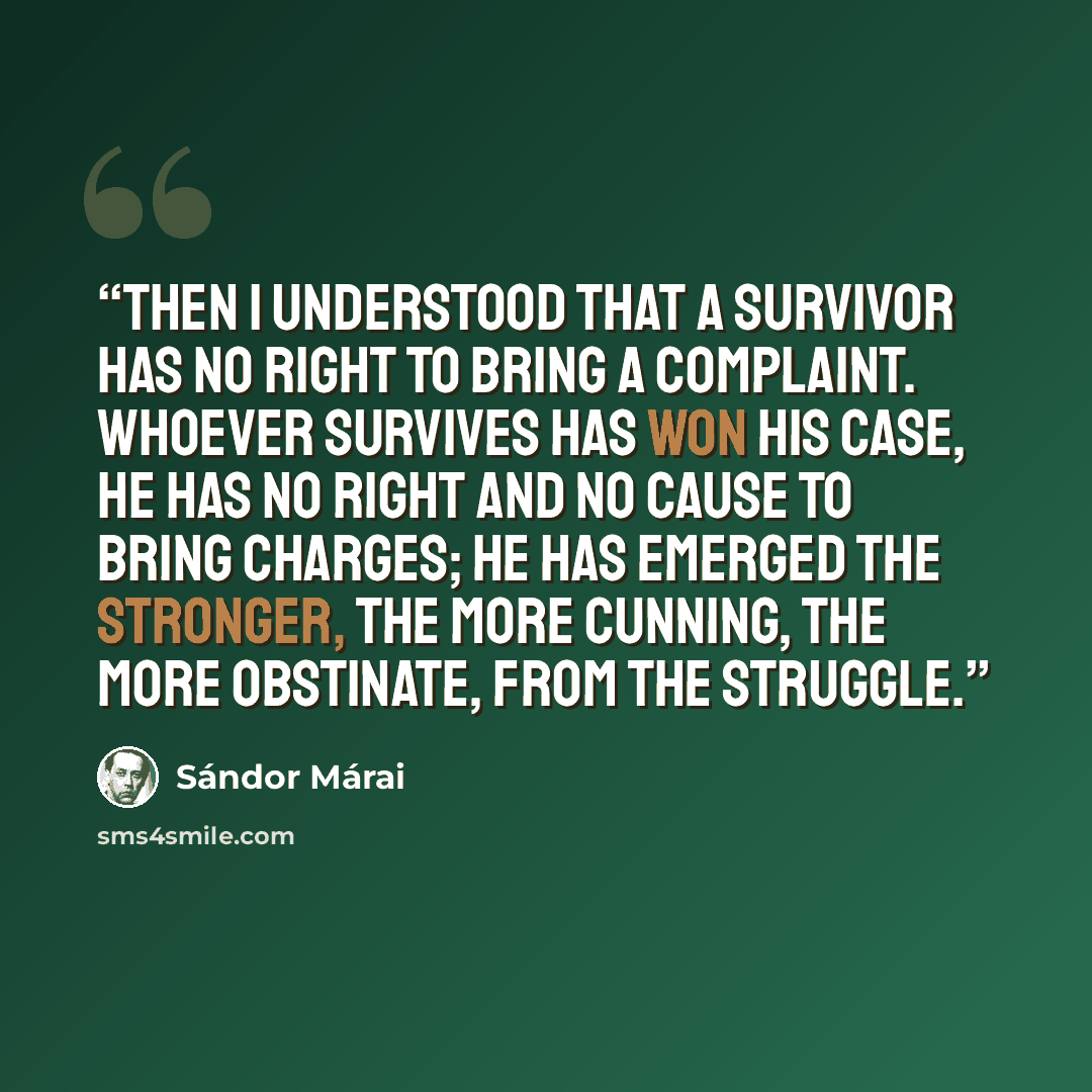 “Then I understood that a survivor has no right to bring a complaint. Whoever survives has won his case, he has no right and no cause to bring charges; he has emerged the stronger, the more cunning, the more obstinate, from the struggle.” quote by Sándor Márai