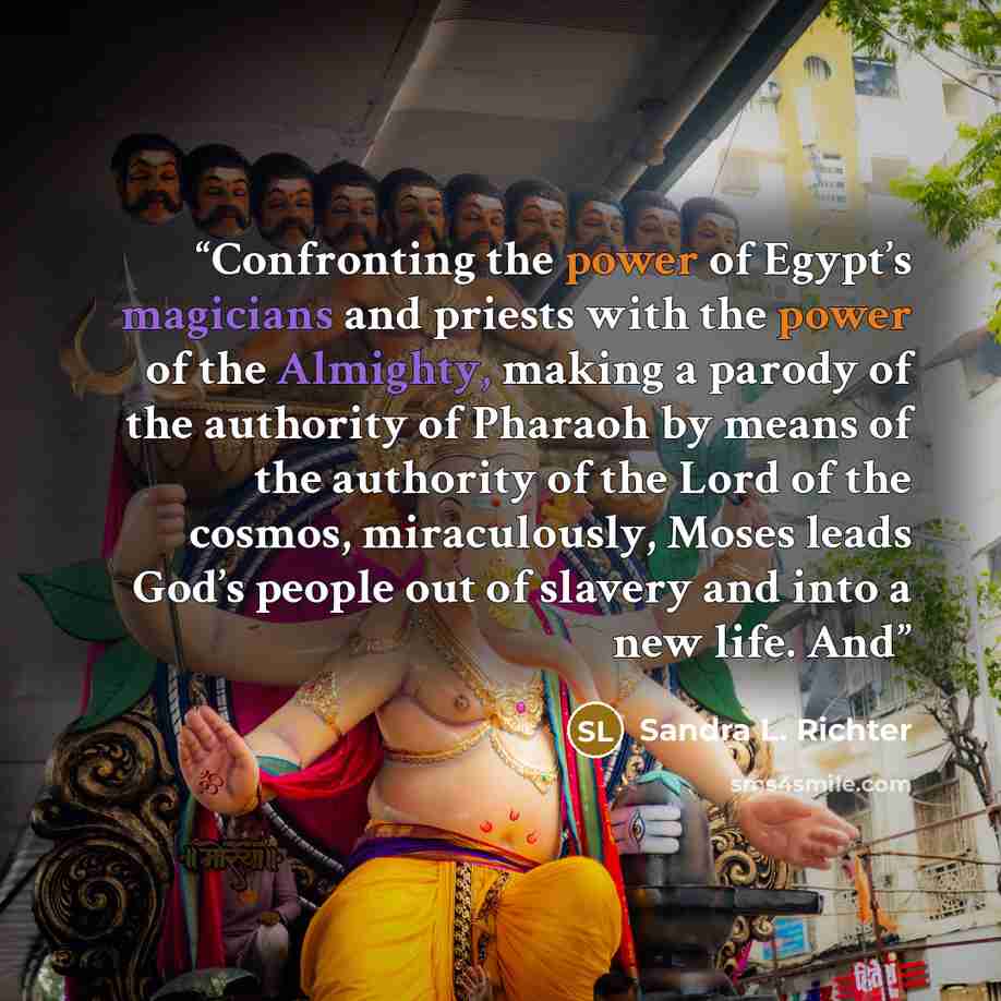 “Confronting the power of Egypt’s magicians and priests with the power of the Almighty, making a parody of the authority of Pharaoh by means of the authority of the Lord of the cosmos, miraculously, Moses leads God’s people out of slavery and into a new life. And” quote by Sandra L. Richter