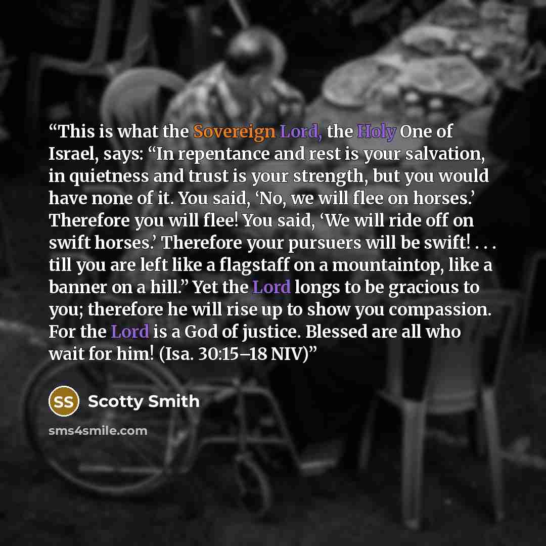 “This is what the Sovereign Lord, the Holy One of Israel, says: “In repentance and rest is your salvation, in quietness and trust is your strength, but you would have none of it. You said, ‘No, we will flee on horses.’ Therefore you will flee! You said, ‘We will ride off on swift horses.’ Therefore…” quote by Scotty Smith