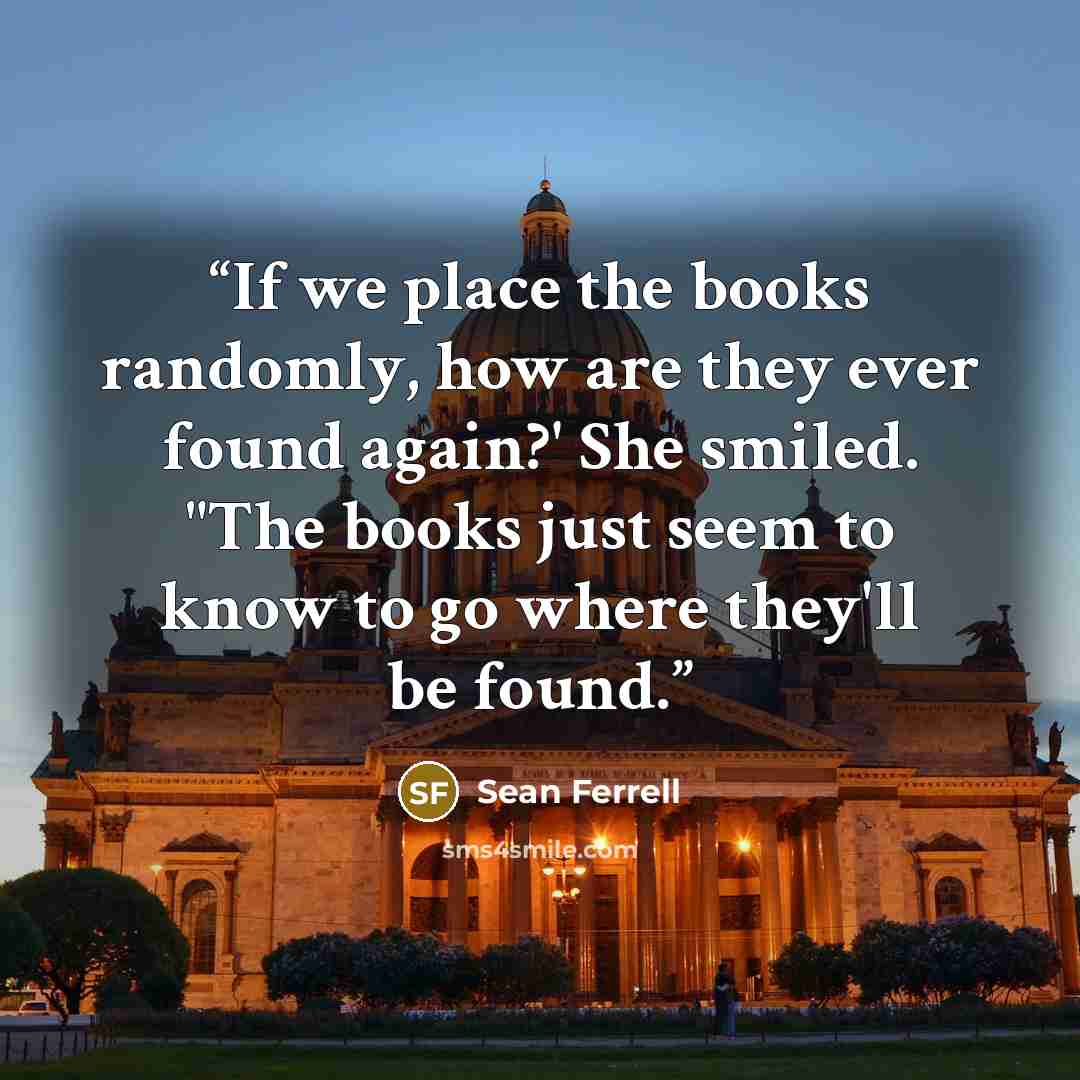 “If we place the books randomly, how are they ever found again?' She smiled. "The books just seem to know to go where they'll be found.” quote by Sean Ferrell