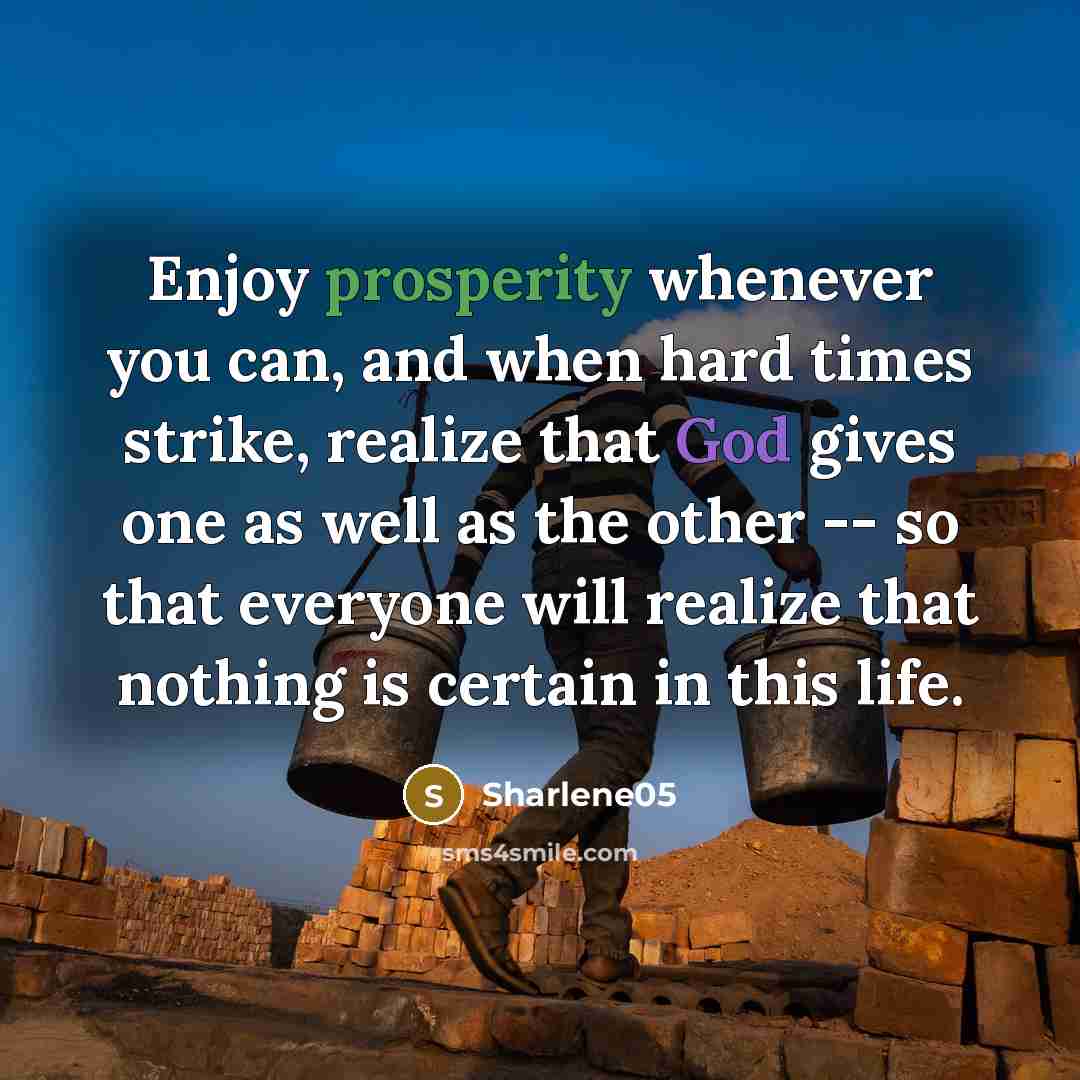 “Enjoy prosperity whenever you can, and when hard times strike, realize that God gives one as well as the other -- so that everyone will realize that nothing is certain in this life.” quote by Sharlene05