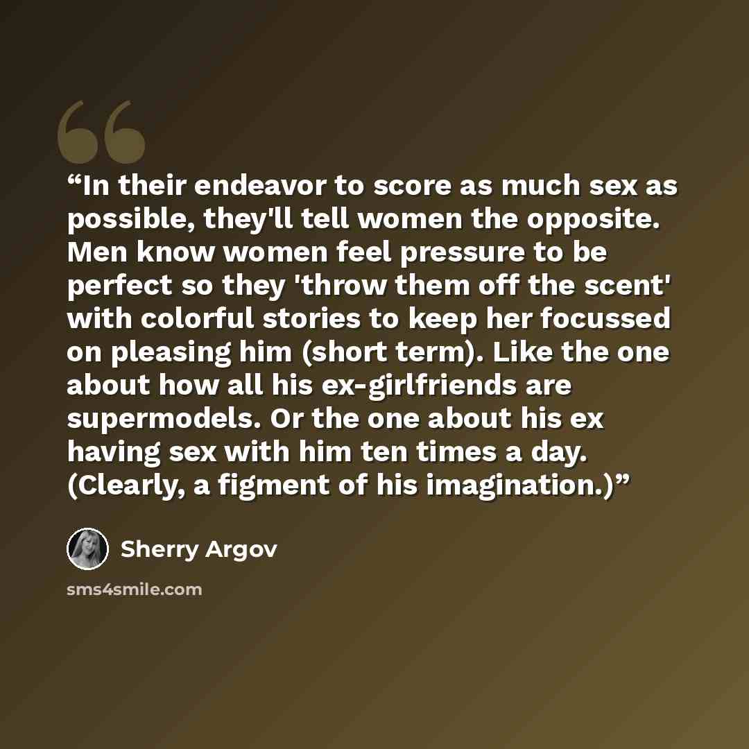 “In their endeavor to score as much sex as possible, they'll tell women the opposite. Men know women feel pressure to be perfect so they 'throw them off the scent' with colorful stories to keep her focussed on pleasing him (short term). Like the one about how all his ex-girlfriends are supermodels…” quote by Sherry Argov