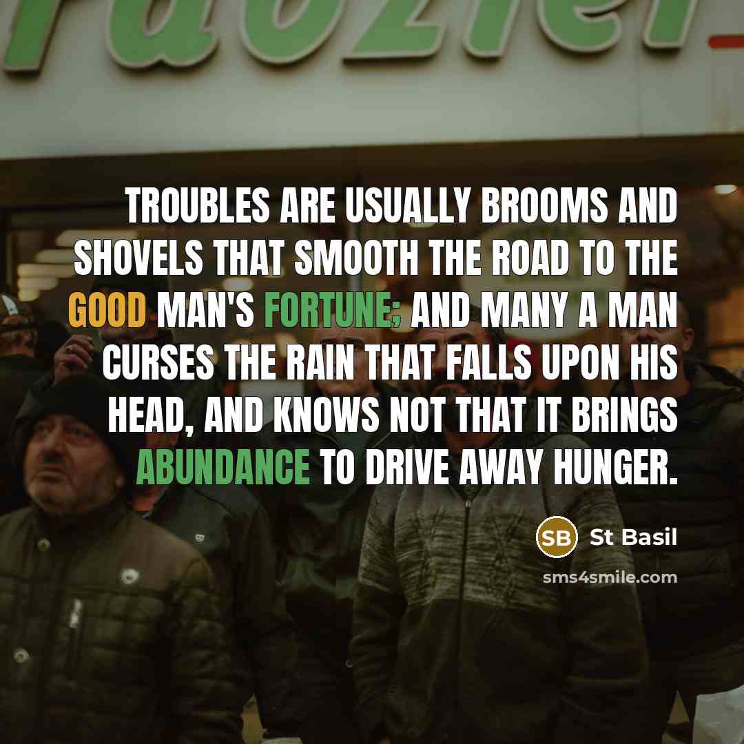 “Troubles are usually brooms and shovels that smooth the road to the good man's fortune; and many a man curses the rain that falls upon his head, and knows not that it brings abundance to drive away hunger.” quote by St Basil