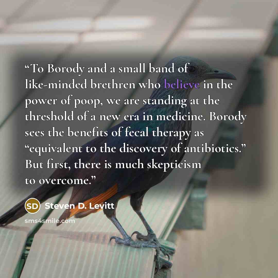 “To Borody and a small band of like-minded brethren who believe in the power of poop, we are standing at the threshold of a new era in medicine. Borody sees the benefits of fecal therapy as “equivalent to the discovery of antibiotics.” But first, there is much skepticism to overcome.” quote by Steven D. Levitt