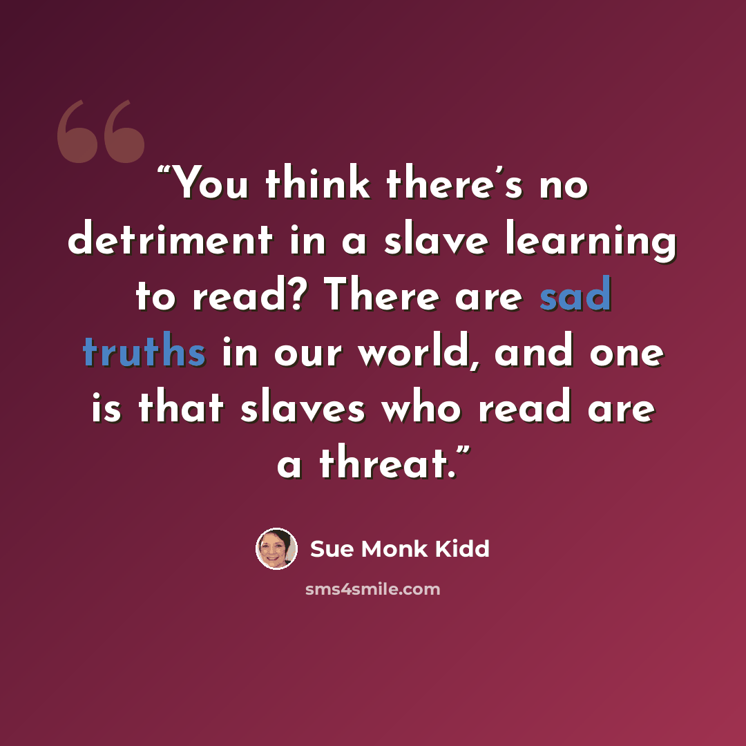 “You think there’s no detriment in a slave learning to read? There are sad truths in our world, and one is that slaves who read are a threat.” quote by Sue Monk Kidd