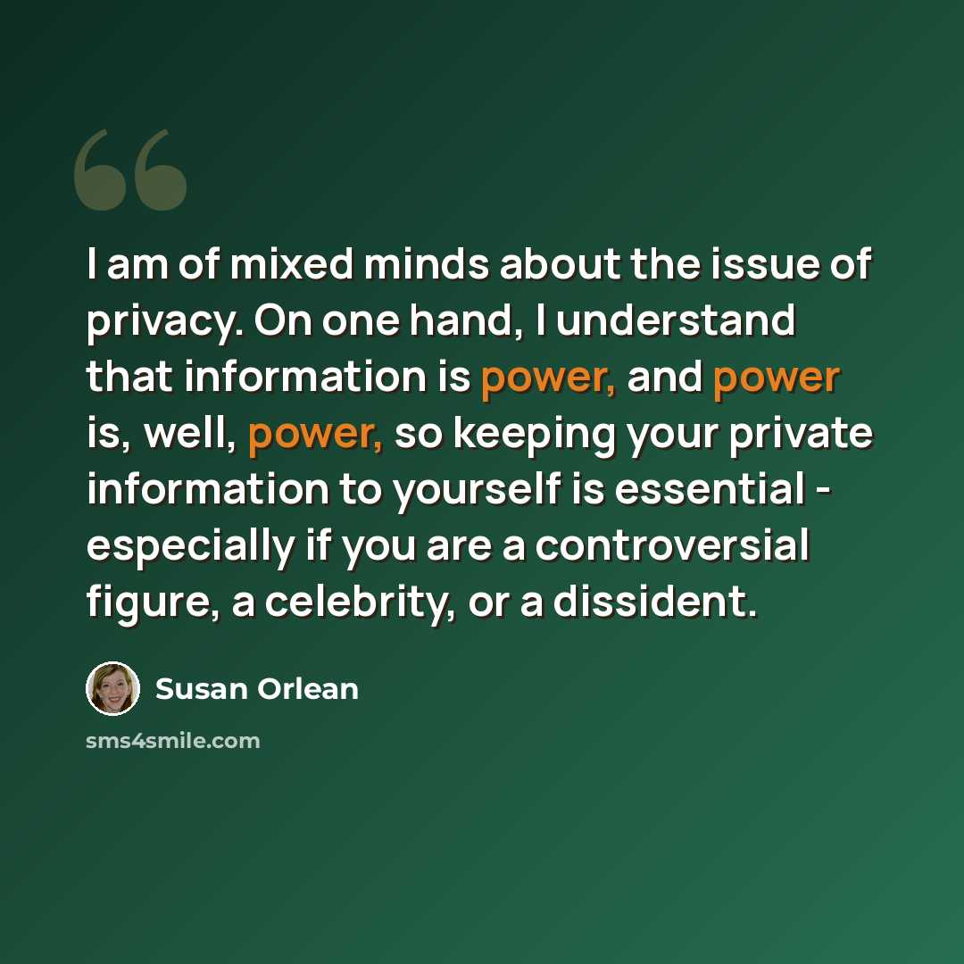 “I am of mixed minds about the issue of privacy. On one hand, I understand that information is power, and power is, well, power, so keeping your private information to yourself is essential - especially if you are a controversial figure, a celebrity, or a dissident.” quote by Susan Orlean