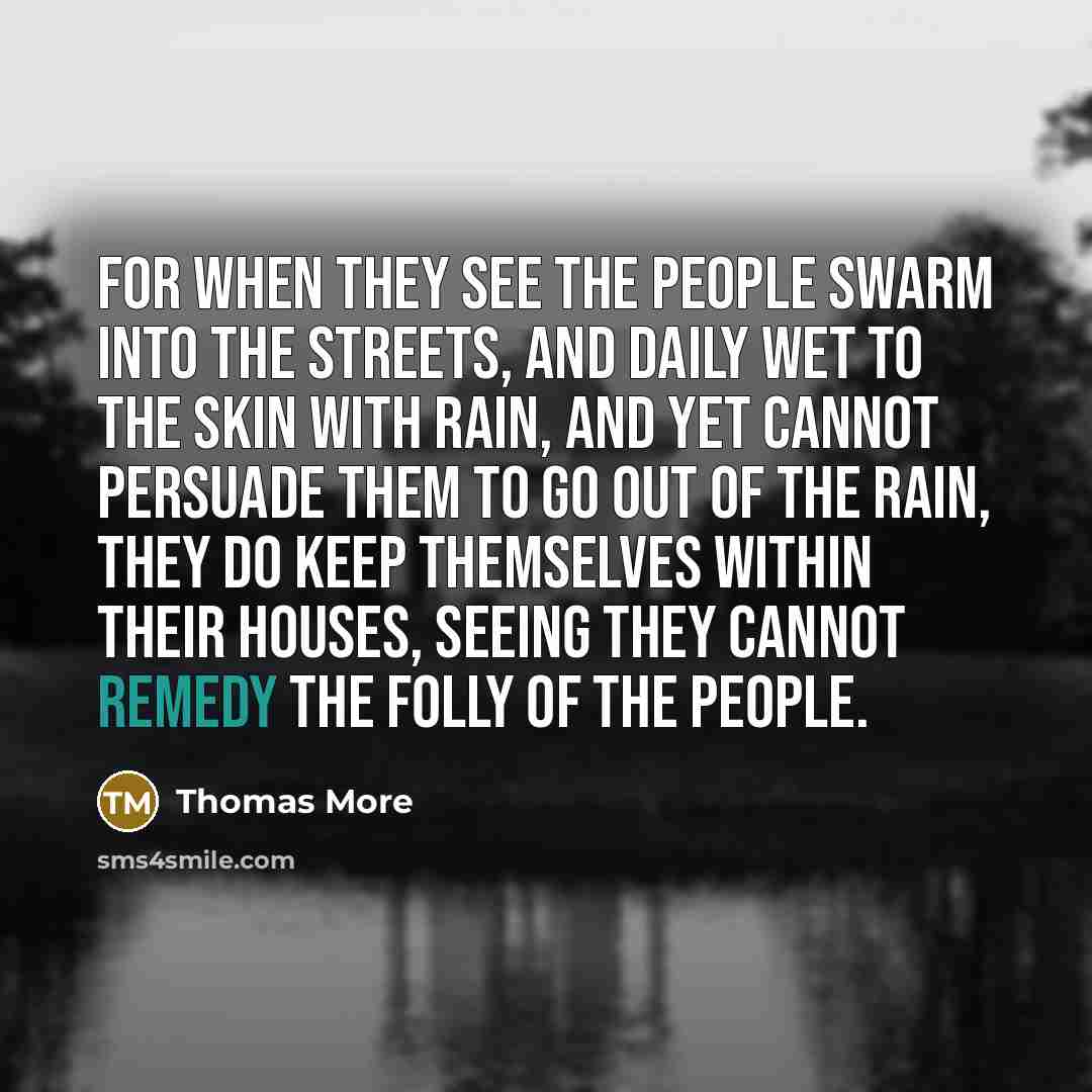 “For when they see the people swarm into the streets, and daily wet to the skin with rain, and yet cannot persuade them to go out of the rain, they do keep themselves within their houses, seeing they cannot remedy the folly of the people.” quote by Thomas More