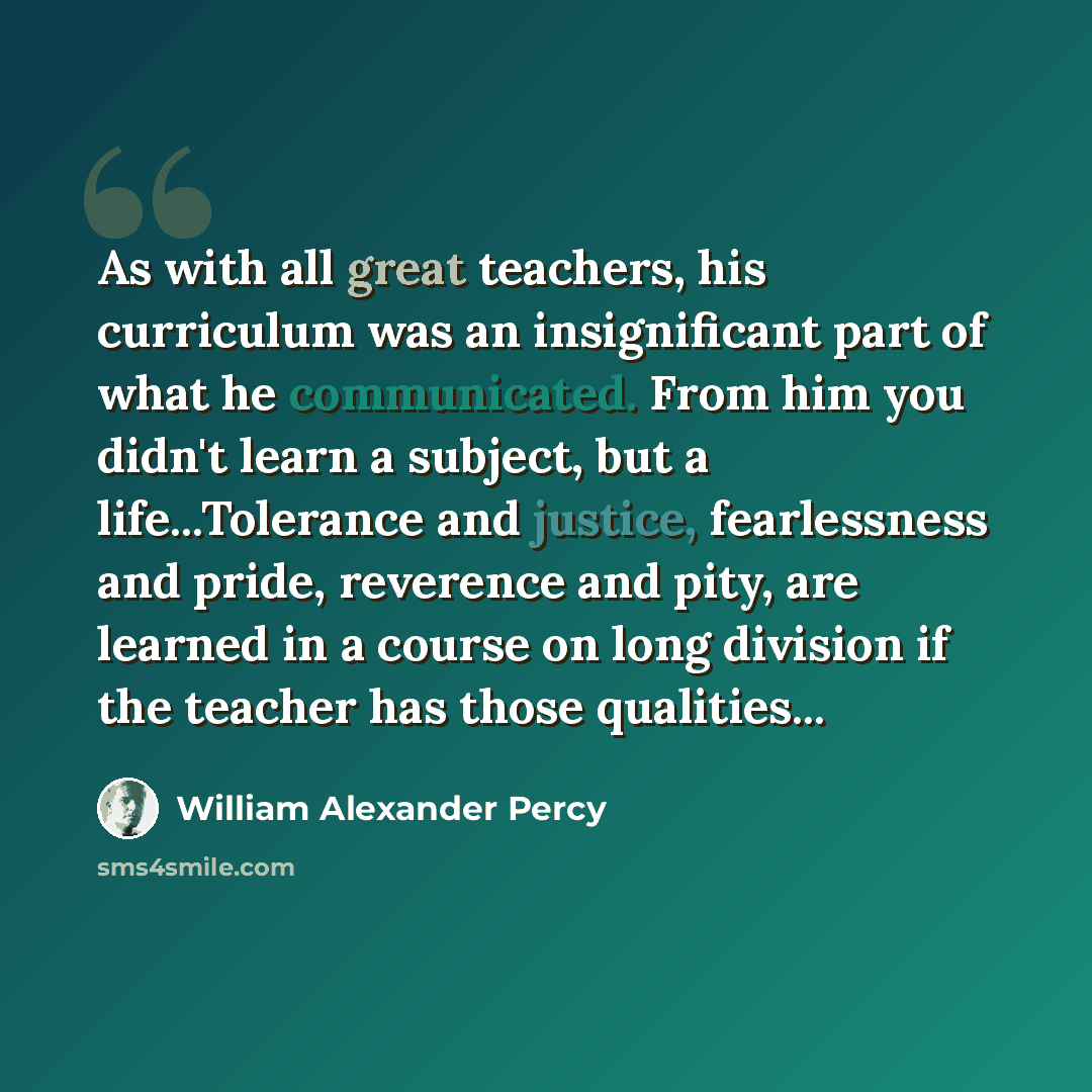 “As with all great teachers, his curriculum was an insignificant part of what he communicated. From him you didn't learn a subject, but a life...Tolerance and justice, fearlessness and pride, reverence and pity, are learned in a course on long division if the teacher has those qualities...” quote by William Alexander Percy