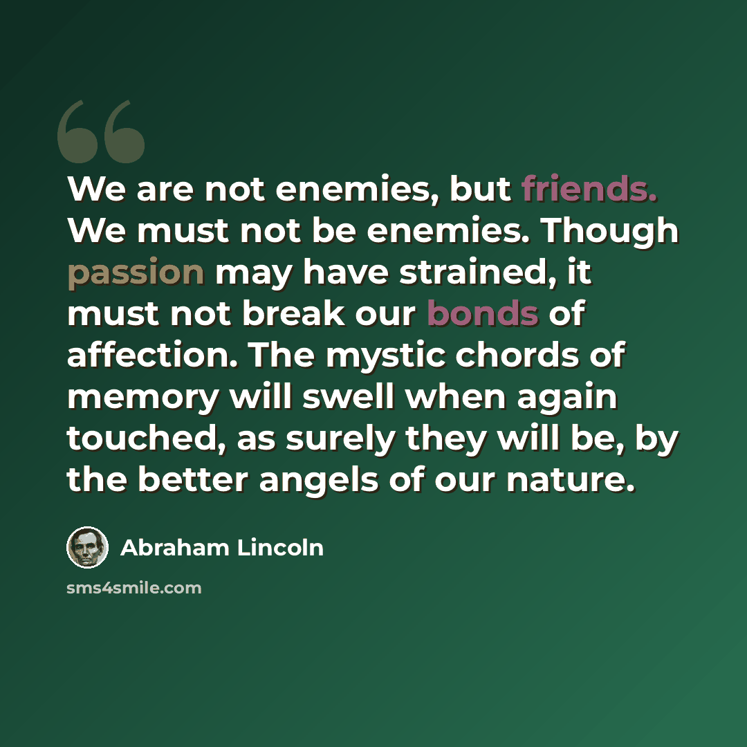 “We are not enemies, but friends. We must not be enemies. Though passion may have strained, it must not break our bonds of affection. The mystic chords of memory will swell when again touched, as surely they will be, by the better angels of our nature.” quote by Abraham Lincoln