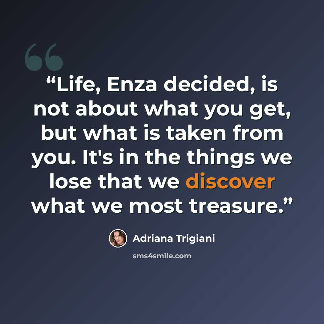 “Life, Enza decided, is not about what you get, but what is taken from you. It's in the things we lose that we discover what we most treasure.” quote by Adriana Trigiani