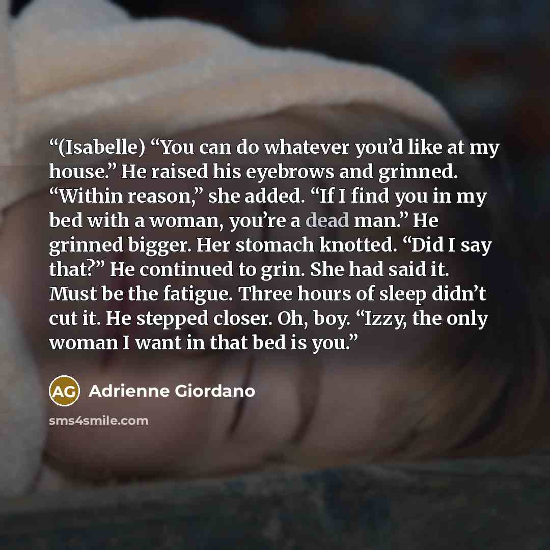 “(Isabelle) “You can do whatever you’d like at my house.” He raised his eyebrows and grinned. “Within reason,” she added. “If I find you in my bed with a woman, you’re a dead man.” He grinned bigger. Her stomach knotted. “Did I say that?” He continued to grin. She had said it. Must be the fatigue…” quote by Adrienne Giordano