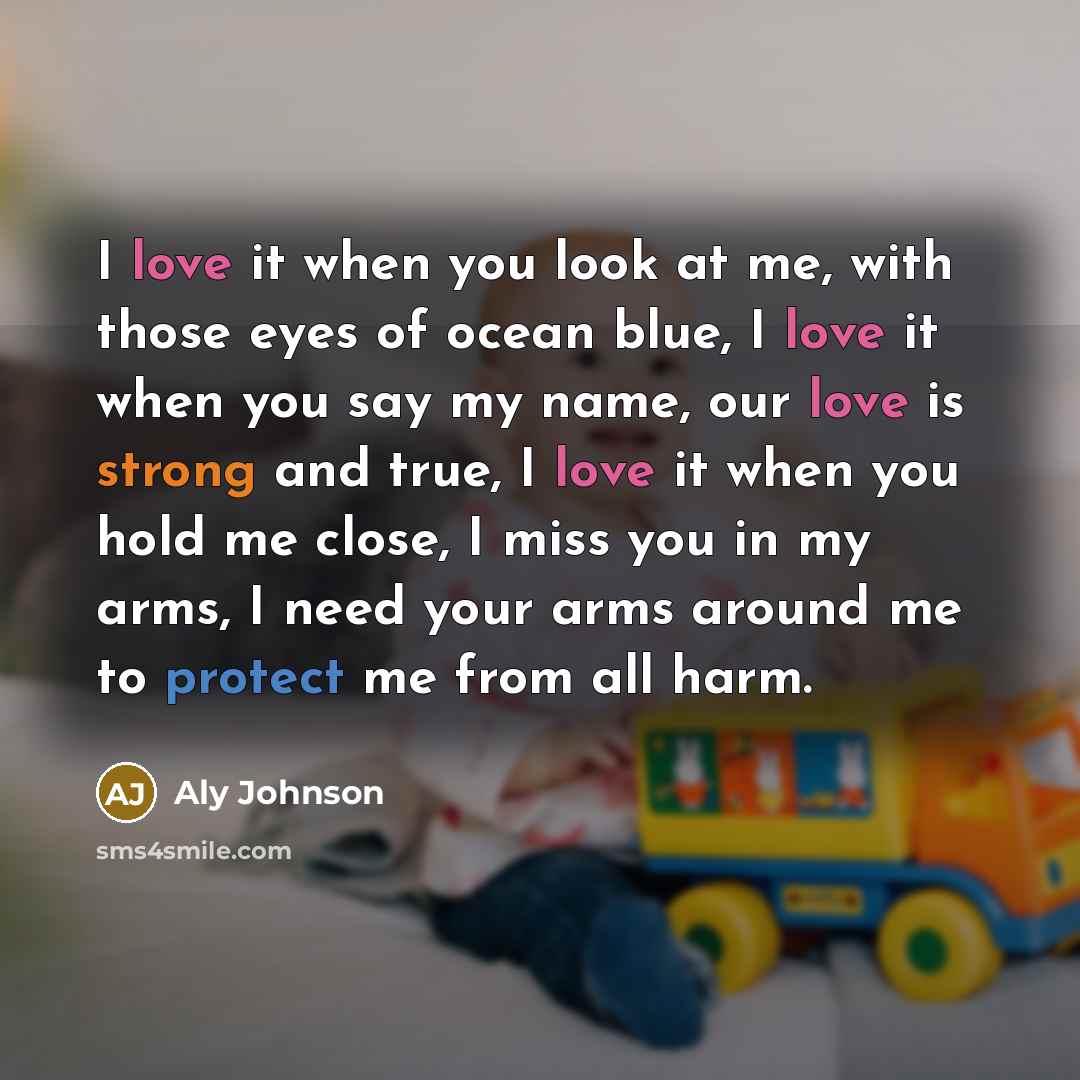 “I love it when you look at me, with those eyes of ocean blue, I love it when you say my name, our love is strong and true, I love it when you hold me close, I miss you in my arms, I need your arms around me to protect me from all harm.” quote by Aly Johnson
