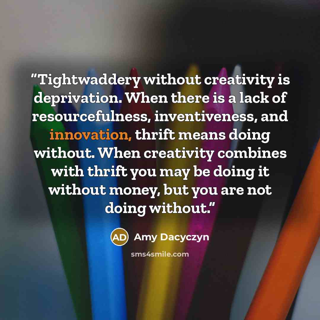 “Tightwaddery without creativity is deprivation. When there is a lack of resourcefulness, inventiveness, and innovation, thrift means doing without. When creativity combines with thrift you may be doing it without money, but you are not doing without.” quote by Amy Dacyczyn