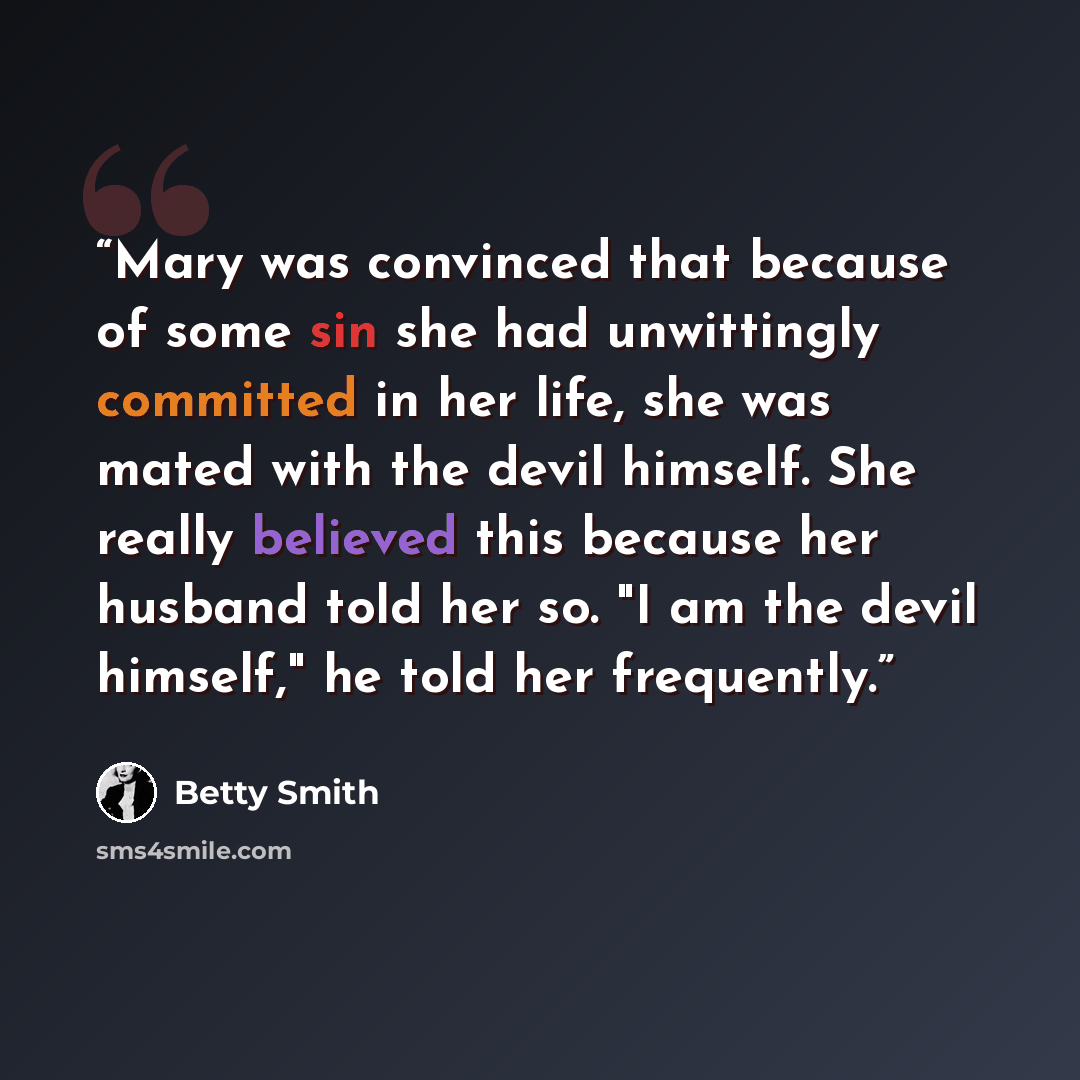 “Mary was convinced that because of some sin she had unwittingly committed in her life, she was mated with the devil himself. She really believed this because her husband told her so. "I am the devil himself," he told her frequently.” quote by Betty Smith