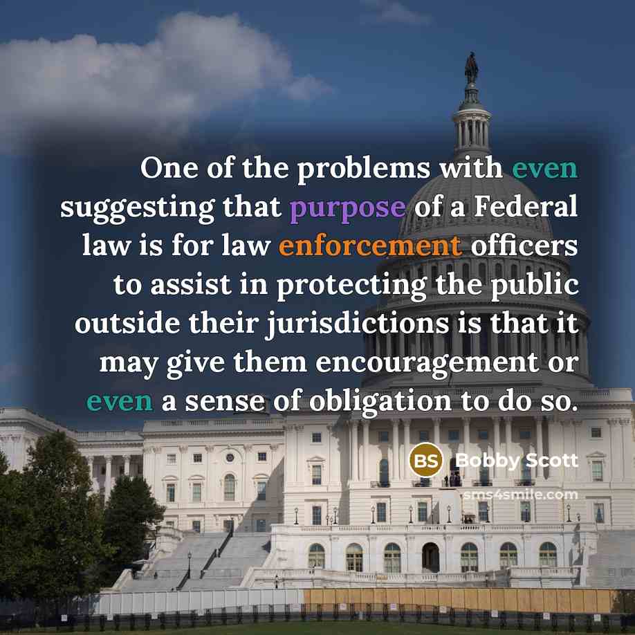 “One of the problems with even suggesting that purpose of a Federal law is for law enforcement officers to assist in protecting the public outside their jurisdictions is that it may give them encouragement or even a sense of obligation to do so.” quote by Bobby Scott