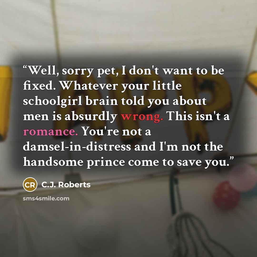 “Well, sorry pet, I don't want to be fixed. Whatever your little schoolgirl brain told you about men is absurdly wrong. This isn't a romance. You're not a damsel-in-distress and I'm not the handsome prince come to save you.” quote by C.J. Roberts