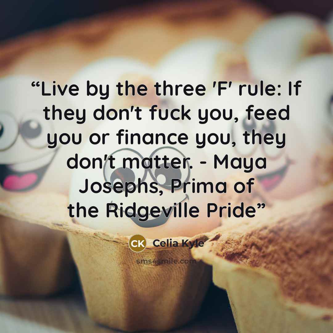 “Live by the three 'F' rule: If they don't fuck you, feed you or finance you, they don't matter. - Maya Josephs, Prima of the Ridgeville Pride” quote by Celia Kyle